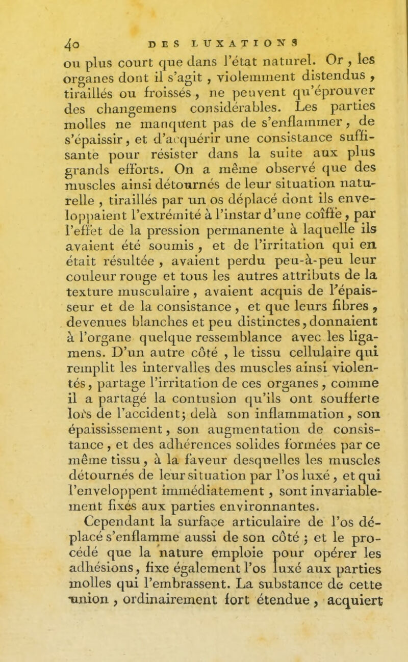 ou plus court que clans l’état naturel. Or , les organes dont il s’agit , violemment distendus , tiraillés ou froissés, ne peuvent qu’éprouver des changemens considérables. Les parties molles ne inancjuent pas de s’enflammer, de s’épaissir, et d’acquérir une consistance suffi- sante pour résister dans la suite aux plus grands efforts. On a même observé cjue des muscles ainsi détournés de leur situation natu- relle , tiraillés par un os déplacé dont ils enve- lop])aient l’extrémité à l’instar d’une coiffé, par l’effet de la pression permanente à laquelle ils avaient été soumis , et de l’irritation qui en était résultée , avaient perdu peu-à-peu leur couleur rouge et tous les autres attributs de la texture musculaire , avaient acquis de Lépais- seur et de la consistance , et que leurs fibres , devenues blanches et peu distinctes, donnaient à l’organe quelque ressemblance avec les liga- mens. D’un autre côté , le tissu cellulaire qui remplit les intervalles des muscles ainsi violen- tés , partage l’irritation de ces organes , comme il a partagé la contusion cju’ils ont soufferte loi'S de l’accident; delà son inflammation, son épaississement, son augmentation de consis- tance , et des adhérences solides formées par ce même tissu, à la faveur desquelles les muscles détournés de leur situation par l’os luxé , et qui l’enveloppent immédiatement, sont invariable- ment fixés aux parties environnantes. Cependant la surface articulaire de l’os dé- placé s’enflamme aussi de son coté ; et le pro- cédé que la nature emploie pour opérer les adhésions, fixe également l’os luxé aux parties molles qui l’embrassent. La substance de cette Tinion , ordinairement fort étendue , acquiert
