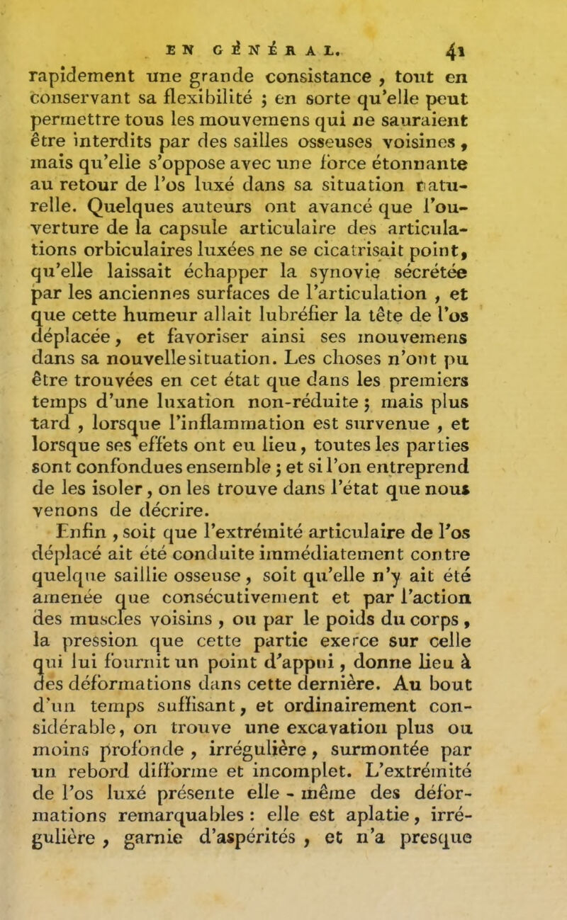 rapidement une grande consistance , tout en conservant sa flexibilité ; en sorte qu’elle peut permettre tous les mouvemens qui ne sauraient être interdits par des sailles osseuses voisines , mais qu’elle s’oppose avec une force étonnante au retour de l’os luxé dans sa situation t atu- relle. Quelques auteurs ont avancé que l’ou- verture de la capsule articulaire des articula- tions orbiculaires luxées ne se cicatrisait point, qu’elle laissait échapper la synovie sécrétée par les anciennes surfaces de l’articulation , et que cette humeur allait lubréfier la tête de l’os déplacée, et favoriser ainsi ses mouvemens dans sa nouvelle situation. Les choses n’ont pu être trouvées en cet état que dans les premiers temps d’une luxation non-réduite ; mais plus tard , lorsque l’inflammation est survenue , et lorsque ses effets ont eu lieu, toutes les parties sont confondues ensemble j et si l’on entreprend de les isoler, on les trouve dans l’état que nous venons de décrire. Enfin y soit que l’extrémité articulaire de l’os déplacé ait été conduite immédiatement contre quelque saillie osseuse, soit qu’elle n’y ait été amenée que consécutivement et par l’action des muscles voisins , ou par le poids du corps , la pression que cette partie exerce sur celle qui lui fournit tin point d’appui , donne lieu à des déformations dans cette dernière. Au bout d’un temps suffisant, et ordinairement con- sidérable, on trouve une excavation plus ou moins profonde , irrégulière, surmontée par un rebord difforme et incomplet. L’extrémité de l’os luxé présente elle - même des défor- mations remarquables: elle est aplatie, irré- gulière , garnie d’aspérités , et n’a presque