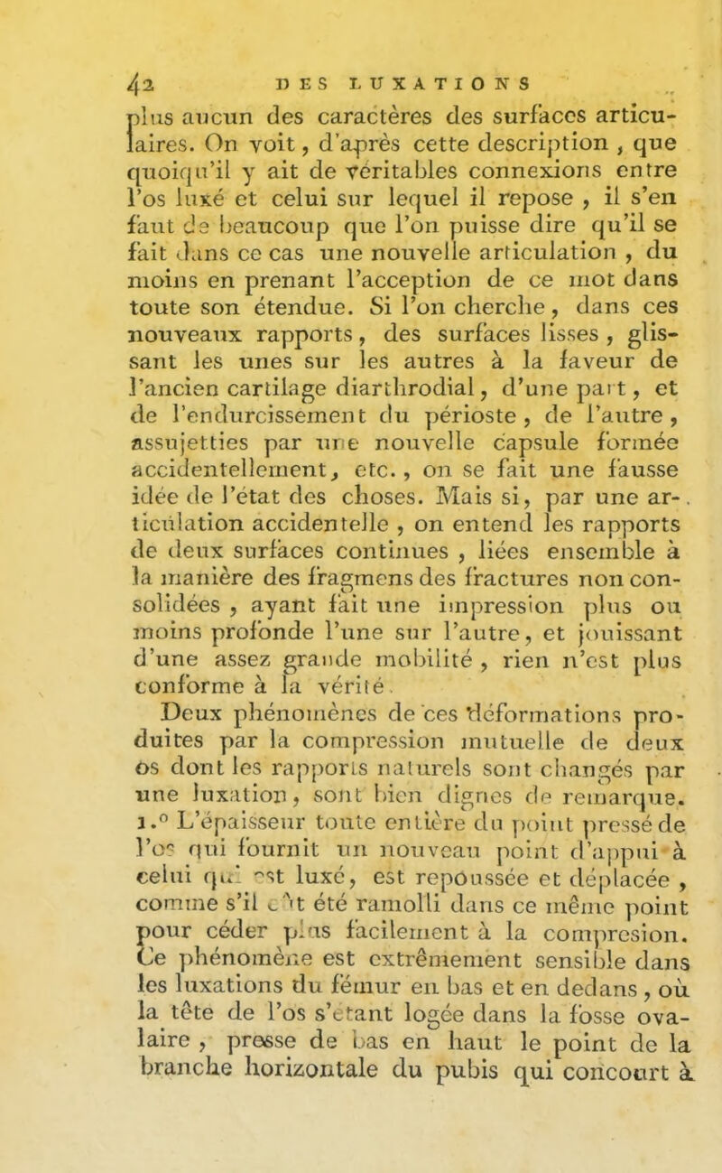 plus aviciin des caractères des surfaces articu- laires. On voit, d’après cette descrij)tion , que quoiqu’il y ait de véritables connexions entre l’os luxé et celui sur lequel il repose , il s’en faut de beaucoup que l’on puisse dire qu’il se fait dans ce cas une nouvelle articulation , du ^ moins en prenant l’acception de ce mot dans toute son étendue. Si l’on cherche, dans ces nouveaux rapports, des surfaces lisses , glis- sant les unes sur les autres à la faveur de l’ancien cartilage diarthrodial, d’une paît, et de l’endurcissement du y)érioste , de l’autre, assujetties par une nouvelle capsule formée accidentellement, etc. , on se fait une fausse idée de l’état des choses. Mais si, par une ar-. îicülation accidentelle , on entend les rapports de deux surfaces contijiues , liées ensemble à la manière des fragmens des fractures non con- solidées , ayant fait une impression plus ou moins profonde l’une sur l’autre, et jouissant d’une assez grande mobilité , rien n’est plus conforme à la vérité. Deux phénomènes de ces tléformations pro- duites par la compression mutuelle de deux os dont les rapports naturels sont changés par une luxation, sont bien dignes de remarque. J.O L’épaisseur toute entière du yioiat pressé de Los nui fournit un nonvcan point d’a])pai à celui qui est luxé, est repoussée et déplacée , comme s’il c‘''t été ramolli dans ce même point pour ceder plus facilement à la comprosion. Ce phénomène est extrêmement sensible dans les luxations du fémur en bas et en dedans , où la tête de l’os s’etant logée dans la fosse ova- laire , presse de bas en haut le point de la branche horizontale du pubis qui concourt k
