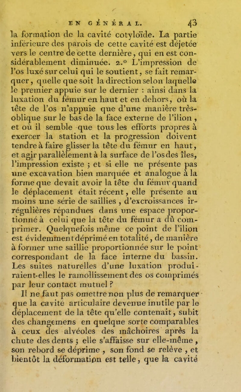 la formation do la cavité cotyloïde. La partie inférieure des parois de cette cavité est déjetée vers le centre de cette dernière, qui en est con- sidérablement diminuée. 2.® L’impression de l’os luxé sur celui qui le soutient, se fait remar- quer, quelle que soit la direction selon laquelle le premier appuie sur le dernier : ainsi dans la luxation du fémur en haut et en dehors, où la lête de l’os n’appuie que d’une manière très- oblique sur le bas de la face externe de l’ilion , et où il semble que tous les efforts propres à exercer la station et la progression doivent tendre à faire glisser la tête du fémur en haut, et agir parallèlement à la surface de l’os des îles, l’impression existe j et si elle ne présente pas une excavation bien marquée et analogue à la forme que devait avoir la tête du fémuv quand le déplacement était récent, elle présente au moins une série de saillies , d’excroissances ir- régulières répandues dans une espace propor- tionné à celui que la tête du fémur a dû com- primer. Quelquefois même ce point de l’ilion est évidemment déprimé en totalité, de manière à former une saillie proportionnée sur le point correspondant de la face interne du bassin. Les suites naturelles d’une luxation produi- raient-elles le ramollissement des os Comprimés par leur contact mutuel ? Il ne faut pas omettre non plus de remarquer Sue la cavité articulaire devenue inutile par le éplacement de la tête qu’elle contenait, subit des changernens en quelque sorte comparables à ceux des alvéoles des mâchoires après la chute des dents 5 elle s’affaisse sur elle-même , son rebord se déprime , son fond se relève , et bientôt la déformation est telle, que la cavité