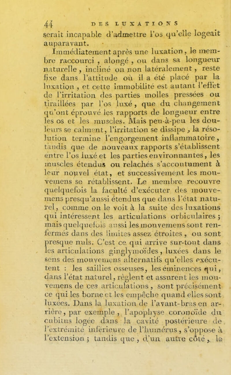 serait incapable d’admettre l’os qu’elle logeait auparavant. Immédiatement après une luxation, le mem- bre raccourci , alongé , ou dans sa longueur naturelle , incliné on non latéralement, reste lixe dans l’attitude où il a été placé par la luxation , et cette immobilité est autant l’efFet de l’irritation des parties molles pressées ou tiraillées ])ar l’os luxé , que du changement qu’ont éprouvé les rapports de longueur entre les os et les inuscles. Mais peu-à-peu les dou- leurs se calment, l’irritation se dissipe , la réso- lution termine l’engorgement inllainmatoire, tandis que de nouveaux rapports s’établissent entre l’os luxé et les parties environnantes, les muscles étendus ou relâchés s’accoutument à leur nouvel état, et successivement les mou- vemens se rétablissent. Le meml.>re recouvre quelquefois la faculté d’exécuter des mouve- ruens presqu’aussi étendus que dans l’éiat natu- tel, comme on le voit à la suite des luxations qui intéressent les articulations orbiculaires ; mais quelquefois aussi les mouvemens sont ren- fermés dans des limites assez étroites , ou sont presque nuis. C’est ce qui arrive sur-tout dans les articulations ginglyiiioïdes, luxées dans le sons des mouYeinens alternatils qu’elles exécu- tent : les saillies osseuses, les éminences qui, dans l’état naturel, règlent et assurent les mou- vemens de ces articulations , sont précisément ce qui les borne et les eiiijiêclie quand elles sont luxées. Dans la luxation de l’avant-bras en ar- rière, par exemple , l’apophyse coronoïde du cubitus logée dans la cavité postérieure de l’extréuiité inferieure de l’humérus, s’oppose à l’extension J tandis que, d’un autre côté, le