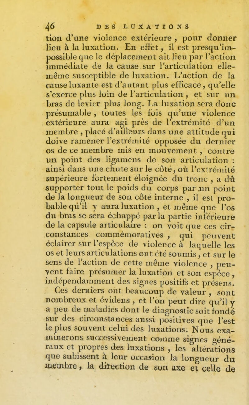 tion d’une violence extérieure , pour donner lieu à la luxation. En efFet, il est presqu’im- possibleque le déplacement ait lieu par l’action immédiate de J a cause sur l’articula tion elle- même susceptible de luxation. L’action de la cause luxante est d’autant plus eFiicace, qu’elle s’exerce plus loin de l’articulation , et sur un bras de levier plus long. La luxation sera donc présumable , toutes les fois qu’une violence extérieure aura agi près de l’extrémité d’un membre , placé d’aiHeurs dans une attitude qui doive ramener l’extrémité opposée du dernier os de ce membre mis en mouvement , contre un point des ligamens de son articulation : ainsi dans une chute sur le coté, où l’extrémité supérieure fortement éloignée du tronc , a dû supporter tout le poids du corps par ,un point de la longueur de son côté interne , il est pro- bable qù’il y aura luxation, et même que l’os du bras se sera échappé parla partie inférieure de la capsule articulaire : on voit que ces cir- constances commémoratives , qui peuvent éclairer sur l’espèce de violence à laquelle les os et leurs articulations ont été soumis, et sur le sens de l’action de cette même violence , peu- vent faire présumer la luxation et son espèce, indépendamment des signes positifs et présens. Ces derniers ont beaucoup de valeur , sont nombreux et évidens , et l’on peut dire qu’il y a peu de maladies dont le diagnostic soit fondé sur des circonstances aussi positives que l’est le plus souvent celui des luxations. Nous exa- minerons successivement comme signes géné- raux et propres des luxations , les altérations que subissent à leur occasion la longueur du membre, la diteetion de son axe et celle de