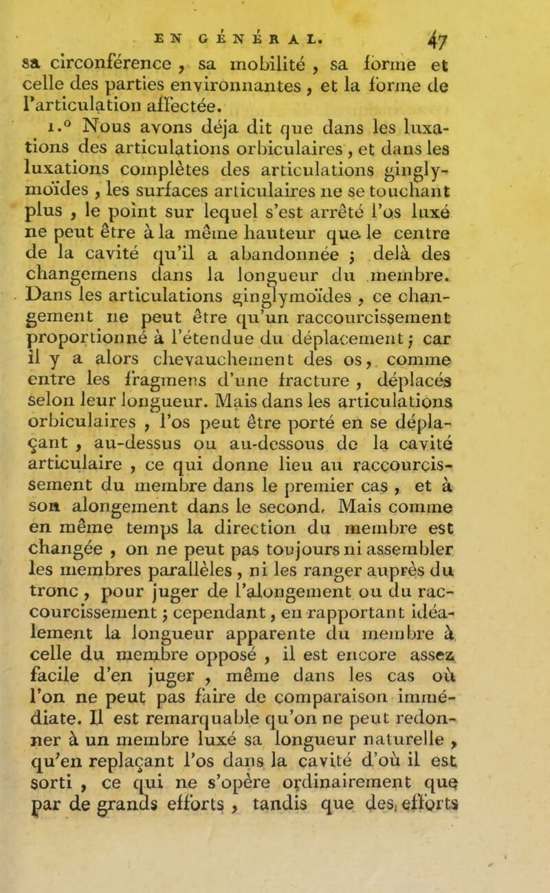 sa circonférence , sa mobilité , sa ibrme et celle des parties environnantes , et la forme de l’articulation affectée. 1.® Nous avons déjà dit que dans les luxa- tions des articulations orbiculaires , et dans les luxations complètes des articulations ^ingly- moïdes , les surfaces articulaires ne se touchant plus , le point sur lequel s’est arrêté l’os luxé ne peut être à la même hauteur que le centre de la cavité qu’il a abandonnée j delà des changemens dans la CTiif'nr rln tnprnhrp». gemeiit ne peut être qu’un raccourcissement proportionné à l’étendue du déplacement;* car il y a alors chevauchement des os, comme entre les ffagmens d’une fracture , déplacés selon leur longueur. Mais dans les articulations orbiculaires , l’os peut être porté en se dépla- çant , au-dessus ou au-dessous de la cavité articulaire , ce qui donne lieu au raccourcis- sement du membre dans le premier cas , et à son alongement dans le second. Mais comme en même temps la direction du membre est changée , on ne peut pas toujours ni assembler les membres parallèles , ni les ranger auprès du tronc , pour juger de l’alongement ou du rac- courcissement ; cependant, en rapportant idéa- lement la longueur apparente du membre à celle du membre opposé , il est encore assez facile d’en juger , même dans les cas où l’on ne peut pas faire de comparaison immé- diate. U est remarquable qu’on ne peut redon- ner à un membre luxé sa longueur naturelle , qu’en replaçant l’os dans la cavité d’où il est sorti , ce qui ne s’opère ordinairement quq par de grands efforts , tandis que des, efforts Dans les articulations
