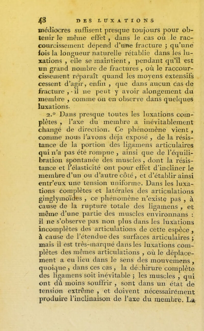 médiocres suffisent presque toujours pour ob- tenir le même effet , dans le cas où le rac- courcissement dépend d’une fracture j qu’une^ lois la longueur naturelle rétablie dans les lu- xations , elle se maintient, pendant qu’il est un grand nombre de fractures , où le raccour- cissement réparaît quand les moyens extensifs cessent d’agir, enfin , que dans aucun cas de fracture , • il ne peut y avoir alongement du membre , comme on en observe dans quelques luxations. 2.° Dans presque toutes les luxations com- plètes , l’axe du membre a inévitablement changé de direction. Ce phénomène vient , comme nous l’avons déjà exposé , de la résis- tance de la portion des ligamens articulaires qui n’a pas été rompue , ainsi que de l’équili- bration spontanée des muscles , dont la résis- tance et l’élasticité ont pour effet d’incliner le membre d’un ou d’autre côté, et d’établir ainsi entr’eux une tension uniforme. Dans les luxa- tions complètes et latérales des articulations ginglymoïaes , ce phénomène n’existe pas , à cause de la rupture totale des ligamens , et même d’une partie des muscles environnans : il ne s’observe pas non plus dans les luxations incomplètes des articulations de cette espèce , à cause de l’étendue des surfaces articulaires; mais il est très-marqué dans les luxations com- plètes des mêmes articulations , où le déplace- ment a eu lieu dans le sens des mouvemens , quoique , dans ces cas , la déchirure complète des ligamens soit inévitable ; les muscles , qui ont dû moins souffrir , sont dans un état de tension extrême , et doivent nécessairément produire l’inclinaison de l’axe du membre. La