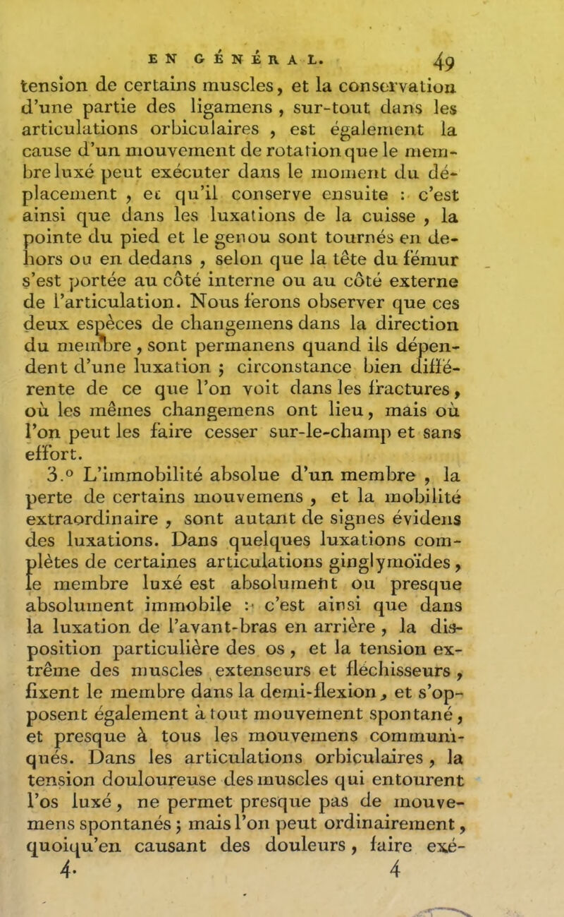 tension de certains muscles, et la conservatiou d’une partie des ligameris , sur-tout dans les articulations orbiculaires , est également la cause d’un mouvement de rotation que le mem- bre luxé peut exécuter dans le momeitt du dé- placement , ec qu’il conserve ensuite : c’est ainsi que dans les luxations de la cuisse , la pointe du pied et le genou sont tournés en de- hors ou en dedans , selon que la tête du fémur s’est portée au côté interne ou au côté externe de l’articulation. Nous ferons observer que ces deux espèces de cliangemens dans la direction du nieinljre , sont permanens quand ils dépen- dent d’une luxation j circonstance bien dilïé- rente de ce que l’on voit dans les Iractures, où les mêmes cliangemens ont lieu, mais où l’on peut les faire cesser sur-le-champ et sans effort. 3.° L’immobilité absolue d’un membre , la perte de certains mouvemens , et la mobilité extraordinaire , sont autant de signes évidens des luxations. Dans quelques luxations com- plètes de certaines articulations ginglymoïdes, le membre luxé est absolument ou presque absolument immobile :< c’est ainsi que dans la luxation de l’avant-bras en arrière , la dis- position particulière des os , et la tension ex- trême des muscles extenseurs et fléchisseurs ^ fixent le membre dans la demi-flexion^ et s’op- posent également atout mouvement spontané, et presque à tous les mouvemens communi- qués. Dans les articulations orbiculaires , la tension douloureuse des muscles qui entourent l’os luxé, ne permet presque pas de mouve- mens spontanés j mais l’on peut ordinairement, quoiqu’en causant des douleurs, faire exé-