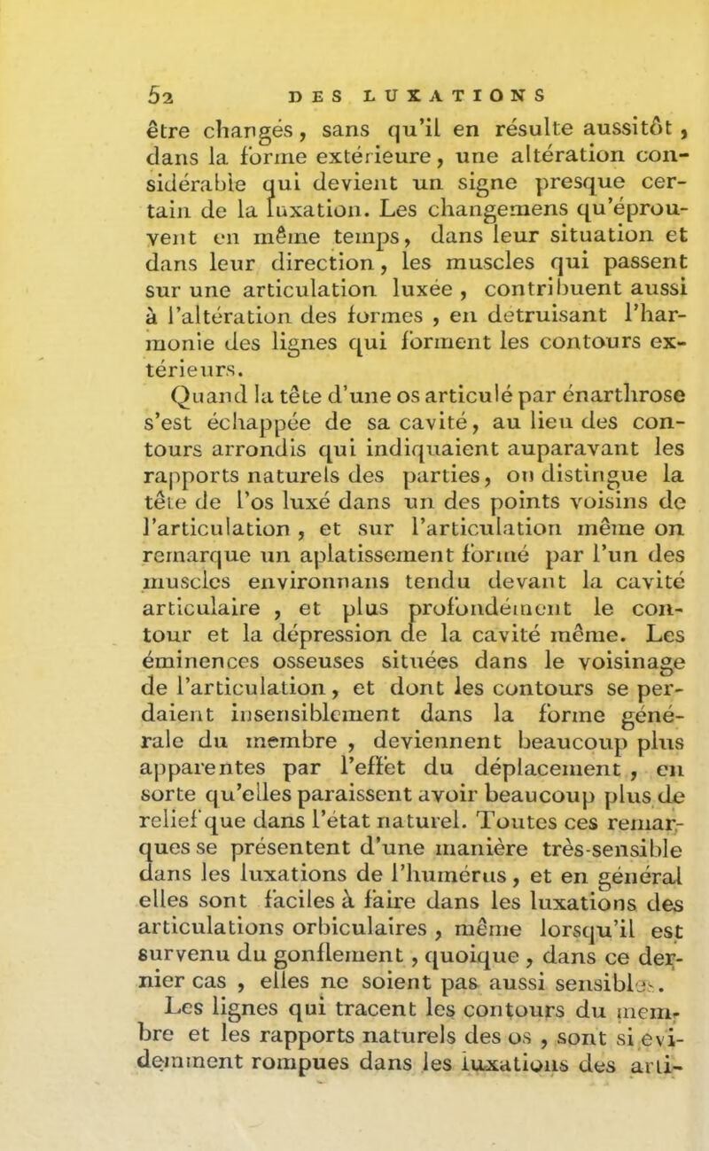 être chaugés, sans qu’il en résulte aussitôt , dans la forme extérieure, une altération con- sidérable qui devient un signe presque cer- tain de la luxation. Les changemens qu’éprou- vent en même temps, dans leur situation et dans leur direction, les muscles qui passent sur une articulation luxée , contribuent aussi à l’altération des formes , en détruisant l’har- monie des lignes qui forment les contours ex- térieurs. Quand la tête d’une os articulé par énartlirose s’est échappée de sa cavité, au lieu des con- tours arrondis qui indiquaient auparavant les rapports naturels des parties, on distingue la tête de l’os luxé dans un des points voisins de l’articulation , et sur l’articulation même on remarque un aplatissement formé par l’un des muscles environnans tendu devant la cavité articulaire , et plus profondément le con- tour et la dépression de la cavité même. Les éminences osseuses situées dans le voisinage de l’articulation, et dont les contours se per- daient insensiblement dans la forme géné- rale du membre , deviennent beaucoup plus apparentes par l’effet du déplacement , en sorte qu’elles paraissent avoir beaucoup plus de relief que dans l’état naturel. Toutes ces remar- ques se présentent d’une manière très-sensible dans les luxations de riiumérus, et en général elles sont faciles à faire dans les luxations des articulations orbiculalres , même lorsqu’il est survenu du gonflement, quoique , dans ce der- nier cas , elles ne soient pas aussi sensible'-. Les lignes qui tracent les contours du aiem- bre et les rapports naturels des os , sont si évi- demment rompues dans les luxations des arli-