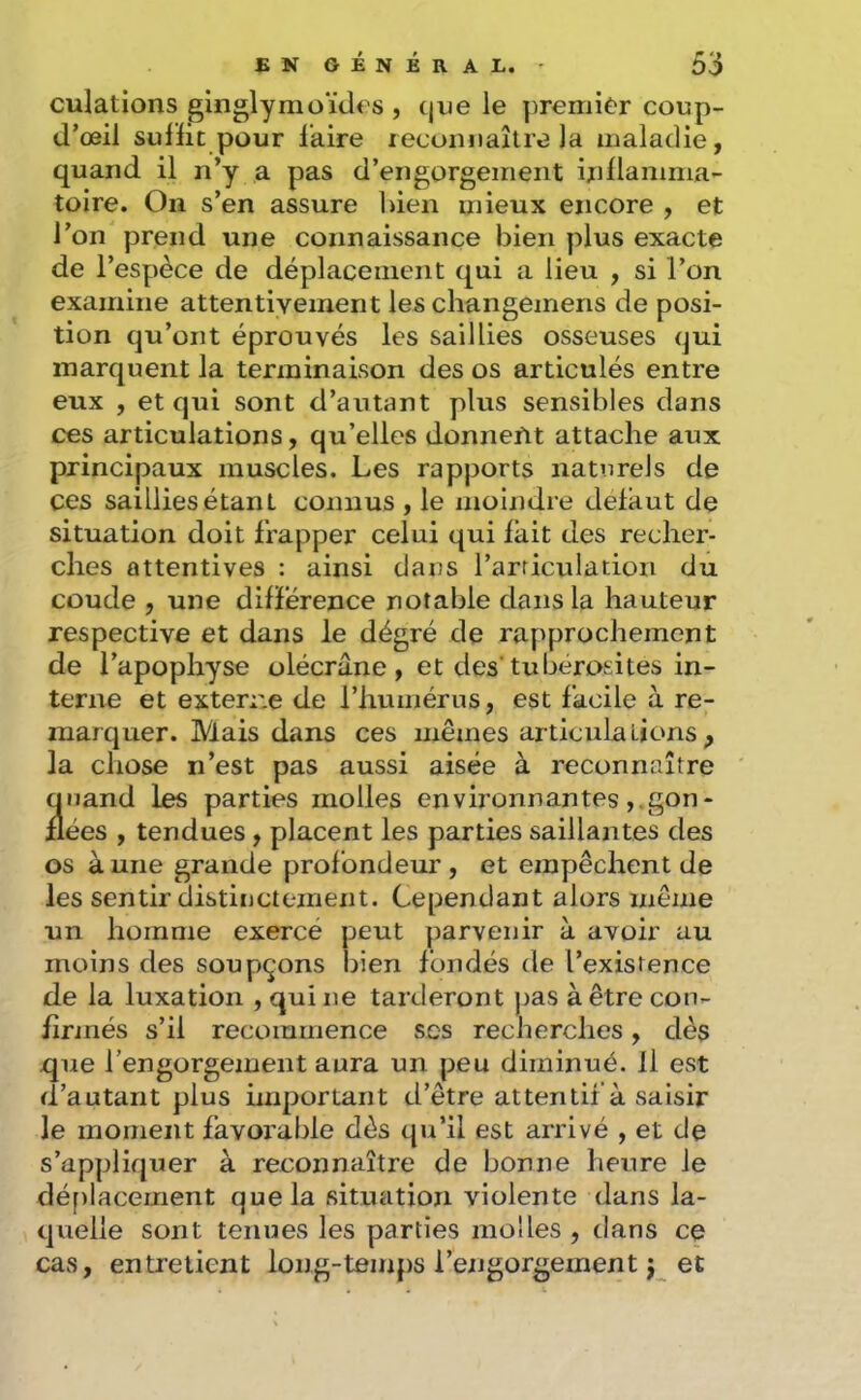 culations glnglymoïdes , tjue le premier coup- d’œil sullic pour laire lecunnaître la maladie, quand il n’y a pas d’engorgement indamma- toire. On s’en assure bien mieux encore , et l’on prend une connaissance bien plus exacte de l’espèce de déplacement qui a lieu , si l’on examine attentivement les changemens de posi- tion qu’ont éprouvés les saillies osseuses (jui marquent la terminaison des os articulés entre eux , et qui sont d’autant plus sensibles dans ces articulations, qu’elles donnefit attache aux principaux muscles. Les rapports naturels de ces saillies étant connus , le moindre delaut de situation doit frapper celui qui lait des recher- ches attentives : ainsi dans l’arriculation du coude , une dilïerence notable dans la hauteur respective et dans le dégré de rapprochement de l’apophyse olécrane, et des’tubérosités in- terne et exten;e de l’humérus, est facile à re- marquer. Mais dans ces mêmes articula lions , la chose n’est pas aussi aisée à reconnaître quand les parties molles environnantesgon- flées , tendues, placent les parties saillantes des os à une grande profondeur, et empêchent de les sentir distinctement. Cependant alors même un homme exercé peut parvenir à avoir au moins des soupçons bien fondés de l’existence de la luxation , qui ne tarderont j^as à être con- firinés s’il recommence scs recherches, dès que l’engorgement aura un peu diminué. Il est d’autant plus important d’être attentif à saisir le moment favorable dès qu’il est arrivé , et de s’appliquer à reconnaître de bonne heure le déf)lacement que la situation violente dans la- quelle sont tenues les parties molles , dans ce cas, entretient long-temps l’engorgement j et
