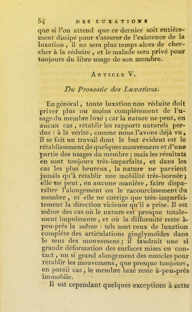 que si Ton attend que ce dernier soit entière- ment dissipé pour s’assurer de l’existence de la luxation , il ne sera plus temps alors de cher- cher à la réduire , et le malade sera privé pour toujours du libre usage de son membre. Article V. Du Pronostic des Luxations. En général, toute luxation non réduite doit priver plus ou moins complètement de l’u- sage du membre luxé ; car la nature ne peut, en aucun cas , rétablir les rapports naturels per- dus : à la vérité, comme nous l’avons déjà vu ^ il se fait un travail dont le but évident est le rétablissement de quelques mouvemens et d’une partie des usages du membre ; mais les résultats en sont toujours très-imparfaits, et dans les cas les plus heureux, la nature ne parvient jamais qu’à rétablir une mobilité très-bornée \ elle Ue peut, en aucune manière, faire dispa- raître l’alongement ou le racourcissement du membre , et elle ne corrige que très-imparfai- tement la direction vicieuse qu’il a prise. Il est même des cas où le nature est presque totale- ment impuissante , et où la difformité reste à- peu-près la même : tels sont ceux de luxation complète des articulations ginglymoïdes dans le sens des mouvemens ; il faudrait une si grande déformation des surfaces mises en con- tact , un si grand alongenient des muscles pour rétablir les mouvemens, que presque toujours, en pareil cas , le membre luxé reste à-peu-près immobile. Il est cependant quelques exceptions à cette