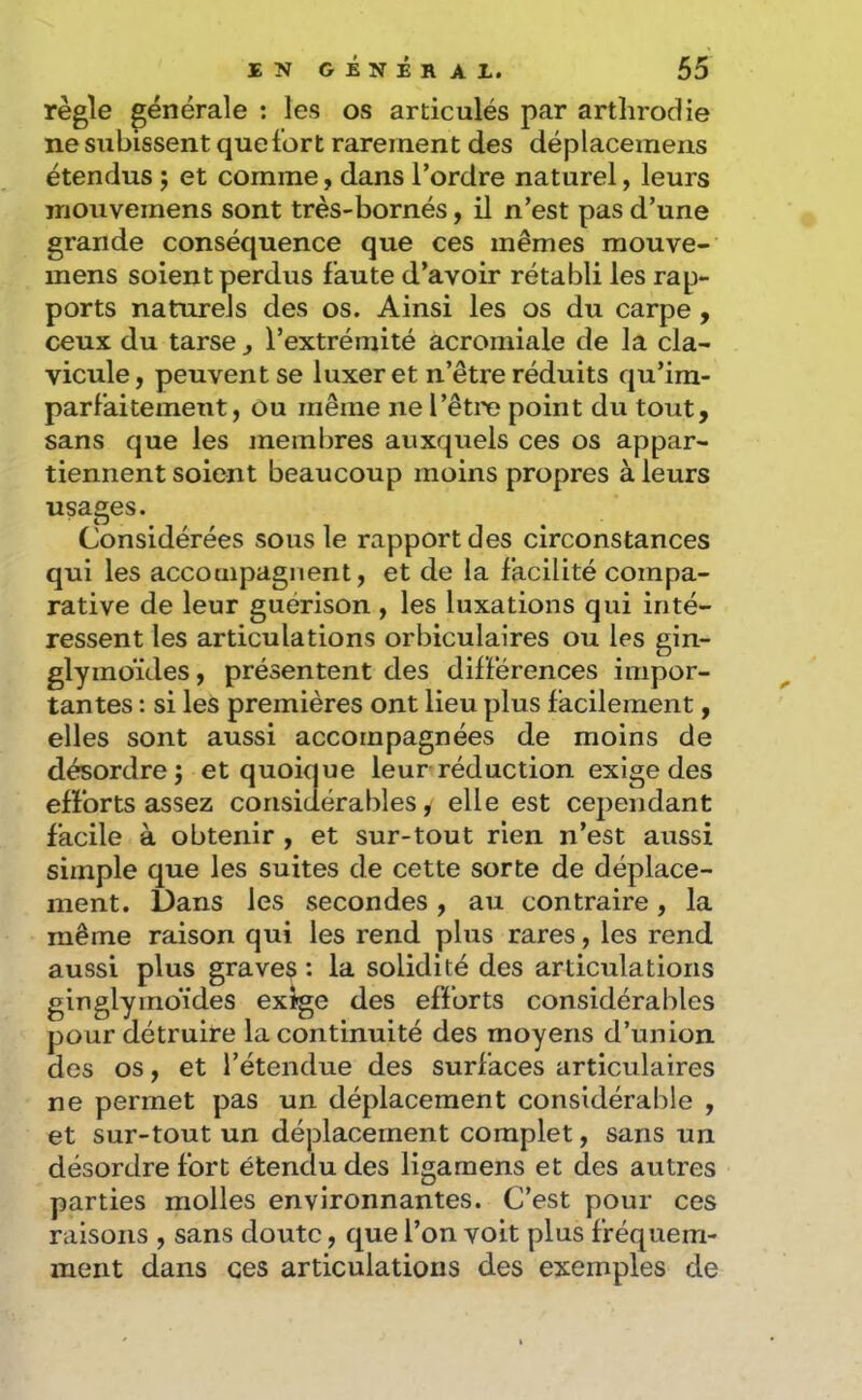 règle générale ; les os articulés par artlirodie ne subissent que fort rarement des déplaceineiis étendus j et comme, dans l’ordre naturel, leurs mouvemens sont très-bornés, il n’est pas d’une grande conséquence que ces mêmes mouve- mens soient perdus faute d’avoir rétabli les rap- ports naturels des os. Ainsi les os du carpe , ceux du tarse , l’extrémité acromiale de la cla- vicule, peuvent se luxer et n’être réduits qu’ira- parfaitement, Ou même ne l’être point du tout, sans que les membres auxquels ces os appar- tiennent soient beaucoup moins propres à leurs usages. Considérées sous le rapport des circonstances qui les accompagnent, et de la facilité compa- rative de leur guérison , les luxations qui inté- ressent les articulations orbiculaires ou les gin- glymoïdes, présentent des différences impor- tantes : si les premières ont lieu plus facilement, elles sont aussi accompagnées de moins de désordre; et quoique leur réduction exige des efforts assez considérables, elle est cependant facile à obtenir , et sur-tout rien n’est aussi simple que les suites de cette sorte de déplace- ment. Dans les secondes, au contraire, la même raison qui les rend plus rares, les rend aussi plus graves : la solidité des articulations ginglymoïdes exige des efforts considérables pour détruire la continuité des moyens d’union des os, et l’étendue des surfaces articulaires ne permet pas un déplacement considérable , et sur-tout un déplacement complet, sans un désordre fort étendu des ligamens et des autres parties molles environnantes. C’est pour ces raisons , sans doute, que l’on voit plus fréquem- ment dans ces articulations des exemples de