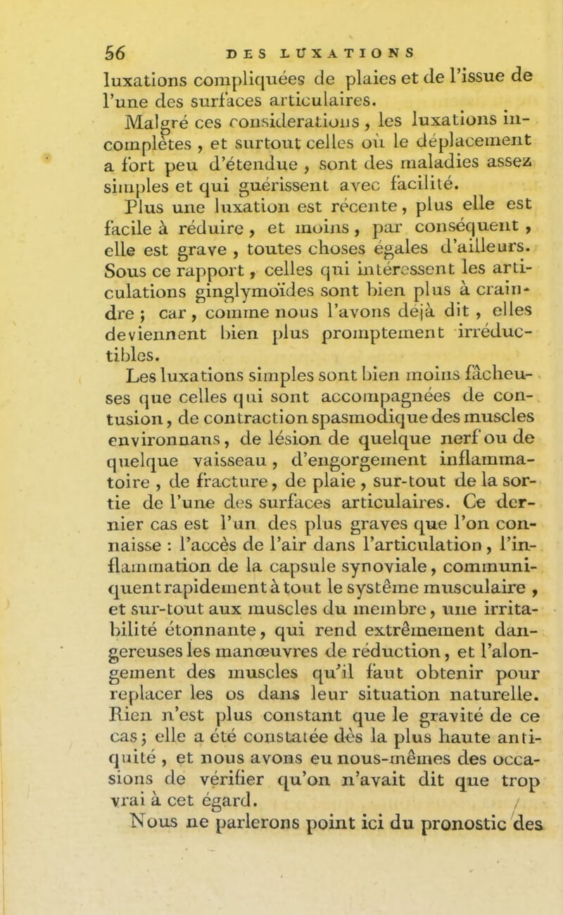 luxations compliquées de plaies et de l’issue de l’une des surfaces articulaires. Malgré ces considérations , les luxations in- complètes , et surtout celles où le déplacement a fort peu d’étendue , sont des maladies assez simples et qui guérissent avec facilité. Plus une luxation est récente, plus elle est facile à réduire , et moins , par conséquent , elle est grave , toutes choses égales d’ailleurs. Sous ce rapport, celles qui intéressent les arti- culations ginglymoïdes sont bien plus à crain- dre ; car, comme nous l’avons déjà dit , elles deviennent bien plus promptement irréduc- tibles. Les luxations simples sont bien moins fâcheu- ses que celles qui sont accompagnées de con- tusion , de contraction spasmodique des muscles environnans, de lésion de quelque nerf ou de quelque vaisseau, d’engorgement inflamma- toire , de fracture, de plaie , sur-tout de la sor- tie de l’une des surfaces articulaires. Ce der- nier cas est l’un des plus graves que l’on con- naisse ; l’accès de l’air dans l’articulation, l’in- flammation de la capsule synoviale, communi- quent rapidement à tout le système musculaire , et sur-tout aux muscles du membre, une irrita- bilité étonnante, qui rend extrêmement dan- gereuses les manœuvres de réduction, et l’alon- gement des muscles qu’il faut obtenir pour replacer les os dans leur situation naturelle. Rien n’est plus constant que le gravité de ce cas J elle a été constatée dès la plus haute anti- quité , et nous avons eu nous-mêmes des occa- sions de vérifier qu’on n’avait dit que trop vrai à cet égard. Nous ne parlerons point ici du pronostic des