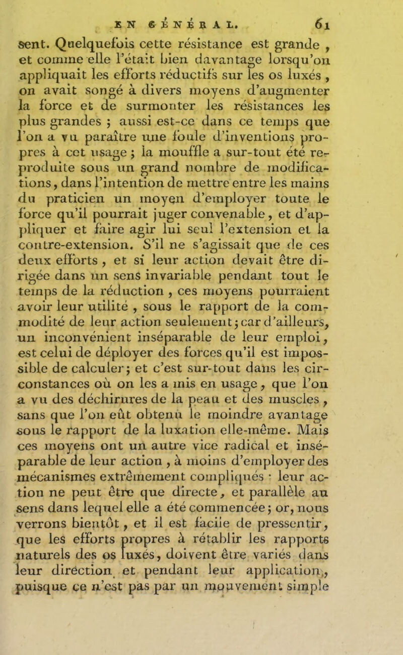 sent. Qoelquefüis cette résistance est grande , et comme elle l’était bien davantage lorsqu’on appliquait les efforts réductifs sur les os luxés , on avait songé à divers moyens d’augmenter la force et de surmonter les résistances les plus grandes ; aussi est-ce dans ce temps que l’on a vu paraître une foule d’inventions pro- pres à cet usage j la mouf’fle a sur-tout été rer- produite sous un grand nombre de modifica- tions f dans l’intention de mettre entre les mains du praticien un moyen d’employer toute le force qu’il pourrait juger convenable, et d’ap- jdiquer et faire agir lui seul l’extension et la contre-extension. S’il ne s’agissait que de ces deiix efforts , et si leur action devait être di- rigée dans un sens invariable pendant tout le temps de la réduction , ces moyens pourraient avoir leur utilité , sous le rapport de la com- modité de leur action seulement j car d’ailleurs, un inconvénient inséparable de leur emploi, est celui de déployer des forces qu’il est impos- sible de calculer; et c’est sur-tout dans les cir- constances où on les a mis en usage, que l’on a vu des déchirures de la peau et des muscles , sans que l’on eut obtenu le moindre avantage sous le rapport de la luxation elle-même. Mais ces moyens ont un autre vice radical et insé- parable de leur action , à moins d’employer des mécanismes extrêmement compliqués • leur ac- tion ne peut être que directe, et parallèle au sens dans lequel elle a été commencée; or, nous verrons bientôt, et il est facile de pressentir, que les efforts propres à rétablir les rapports naturels des os luxés, doivent être variés dans leur diréction^ et pendant leur application,, puisque ce n’est pas par un mouvement simple