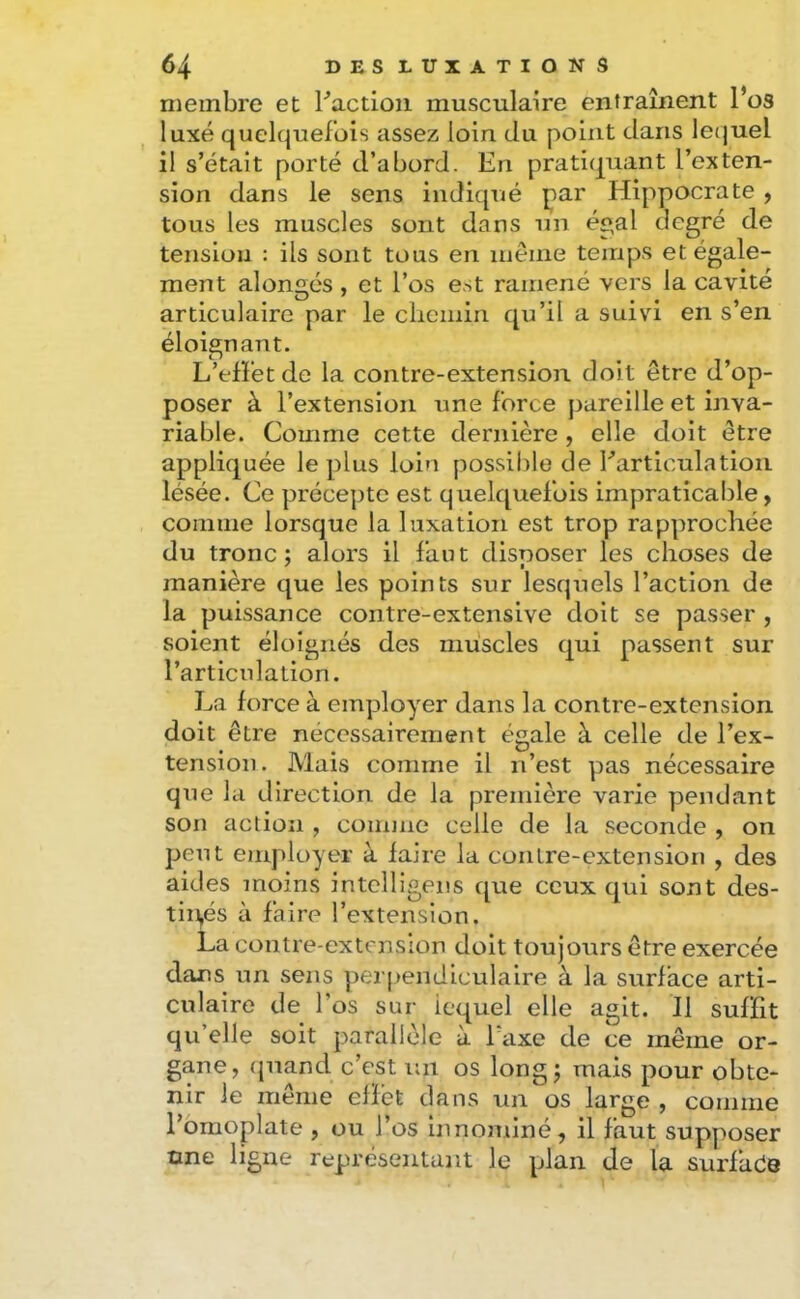 membre et Faction musculaire entraînent l’os luxé quelquefois assez loin du point dans le(juel il s’était porté d’abord. En pratiquant l’exten- sion dans le sens indiqué par Hippocrate , tous les muscles sont dans un ée,al degré de tension : ils sont tous en même temps et égale- ment alongés , et l’os est ramené vers la cavité articulaire par le cliemin qu’il a suivi en s’en éloignant. L’effet de la contre-extension doit être d’op- poser à l’extension une force pareille et inva- riable. Comme cette dernière , elle doit être appliquée le plus loin possible de Farticulation lésée. Ce préce])te est quelquefois impraticable y comme lorsque la luxation est trop rapprochée du tronc; alors il faut disposer les choses de manière que les points sur lesquels l’action de la puissance contre-extensive doit se passer , soient éloignés des muscles qui passent sur l’articulation. La force à employer dans la contre-extension doit être nécessairement égale à celle de l’ex- tension. Mais comme il n’est pas nécessaire que la direction de la première varie pendant son action , comme celle de la seconde , on peut employer à faire la contre-extension , des aides moins intclligens que ceux qui sont des- tiupés à faire l’extension. La contre-extension doit toujours être exercée dans un sens perj>endiculaire à la surface arti- culaire de l’os sur lequel elle agit. Il suffit qu’elle soit parallèle à Taxe de ce même or- gane, (juand c’est un os long; mais pour obte- nir le même effet dans un os large , comme l’omoplate , ou l’os innominé, il faut supposer One ligne représentant le plan de la surfilée
