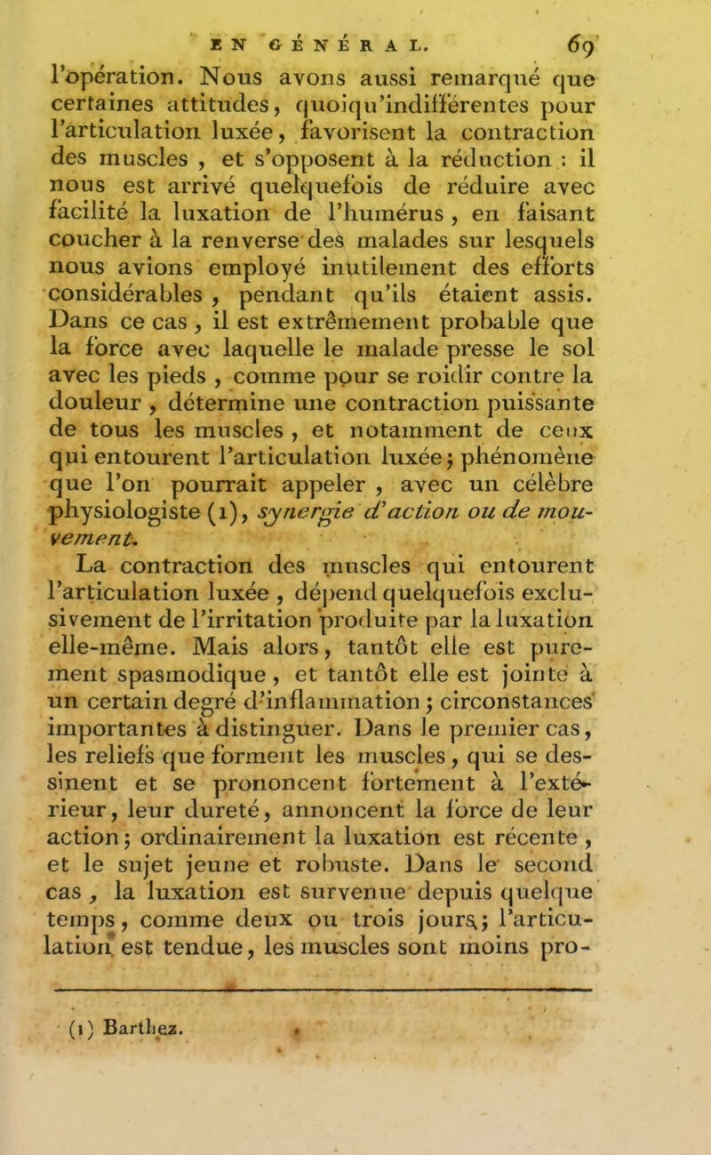 l’opération. Nous avons aussi remarqué que certaines attitudes, quoiqu’indilFérentes pour l’articulation luxée, favorisent la contraction des muscles , et s’opposent à la réduction : il nous est arrivé quelquefois de réduire avec facilité la luxation de l’humérus , en faisant coucher à la renverse des malades sur lesquels nous avions employé inutilement des efforts considérables , pendant qu’ils étaient assis. Dans ce cas , il est extrêmement prolmble que la force avec laquelle le malade presse le sol avec les pieds , comme ppur se roidir contre la douleur , détermine une contraction puissante de tous les muscles , et notamment de ceux qui entourent l’articulation luxée j phénomène que l’on pourrait appeler , avec un célèbre physiologiste (i), synergie cCaction ou de mou- vement, La contraction des muscles qui entourent l’articulation luxée , déjjend quelquefois exclu- sivement de l’irritation prorluite par la luxation elle-même. Mais alors, tantôt elle est pure- ment spasmodique, et tantôt elle est jointe à un certain degré d’inflammation ; circonstances importantes à distinguer. Dans le premier cas, les reliefs que forment les muscles, qui se des- sinent et se prononcent fortement à l’exté^ rieur, leur dureté, annoncent la force de leur action 5 ordinairement la luxation est récente , et le sujet jeune et robuste. Dans le second cas la luxation est survenue depuis quelque temps, comme deux ou trois jour^; l’articu- lation est tendue, les muscles sont moins pro- (i) Bartljez.