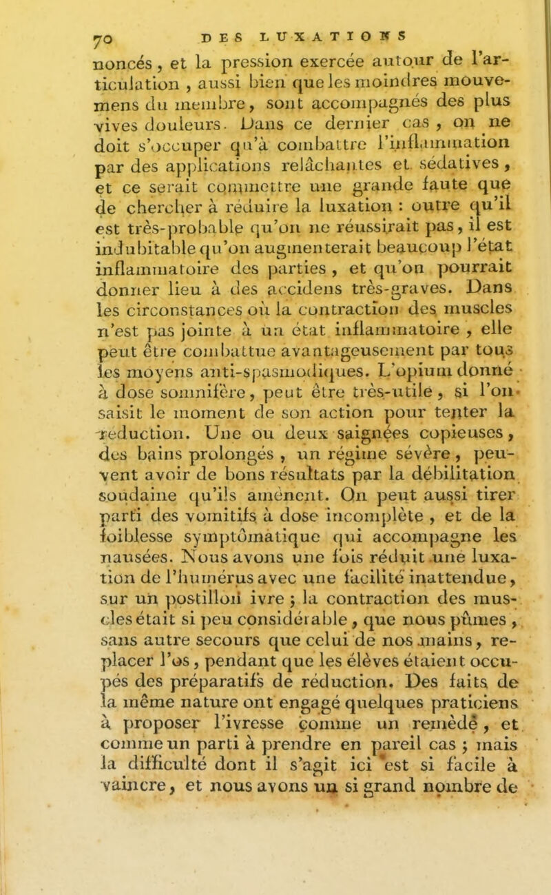 nonces, et la pression exercée autour de l’ar- ticuiation , aussi bien que les moindres mouve- mens du membre, sont accompagnés des plus vives douleurs. Dans ce dernier cas, on ne doit s’occuper qu’à combattre l’inÜ.iiriiuation par des applications relâcliantes et, sédatives , et ce serait cqutmottre une grande faute que de chercher à réduire la luxation : outre qu’il est très-probable qu’on ne réussirait pas, il est indubitable qu’on augmenterait beaucoup l’état inflammatoire des parties , et qu’on pourrait donner lieu à des accidens très-graves. Dans les circonstances où la contraction de^ muscles n’est pas jointe à. un état iidlammatoire , elle peut ètie combattue avantageusement par tous les moyens anti-spasmüdi(|ues. L’opium donné à dose somnifère, peut être très-utile, si l’on- saisit le moment de son action pour tenter la réduction. Une ou deux saignées copieuses, dos bains prolongés , un régime sévère, peu- vent avoir de bons résultats par la débilitation soudaine qu’ils amènent. On peut aussi tirer parti des vomitifs, à dose incomplète , et de la foiblesse symptomatique qui accompagne les nausées. Nous avons une fois rédnit .une luxa- tion de l’humérus avec une facilité inattendue, sur un postilloii ivre j la contraction des mus- cles était si ])eu considérable, que nous pûmes , sans autre secours que celui de nosaiiaiiis, re- placer l’os, pendant que les élèves étaient occu- pés des préparatifs de réduction. Des faits de la même nature ont engagé quelques praticiens à proposer l’ivresse comme un remèdê, et comme un parti à prendre en pareil cas j mais la difficulté dont il s’agit ici \'st si facile à vaincre, et nous avons un si grand nombre de