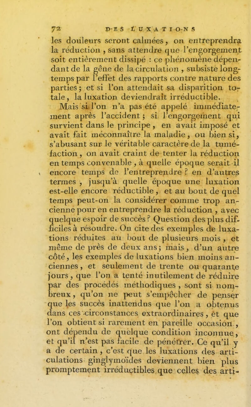 les douleurs seront calmées, on entreprendra la réduction , sans attendre que l’engorgement soit entièrement dissipé : ce phénomène dépen- dant de la gêne de la circulation , subsiste long- temps par l’efïet des rapports contre nature des parties; et si l’on attendait sa disparition tor taie, la luxation deviendrait irréductible. Mais si l’on n’a pas été appelé immédiate- ment après l’accident ; si l’engorgement qui survient dans le principe , en avait imposé et avait fait méconnaître la maladie, ou bien si, s’abusant sur- le véritable caractère de la tumé- faction , on avait craint de tenter la réduction en temps convenable , à quelle époque serait il encore temps de l’entreprendre f en d’autres termes , jusqu’à quelle époque une luxation est-elle encore réductible , et au bout de quel temps peut-on la considérer comme trop an- cienne pour en entreprendre la réduction , avec quelque espoir de succès ? Question des plus dif- ficiles à résoudre. On cite des exemples de luxa- tions réduites au bout de plusieurs mois , et même de près de deux ans ; mais, d’un autre côté, les exemples de luxations bien moins an- ciennes , et seulement de trente ou quarante jours, que l’on a tenté inutilement de réduire par des procédés méthodiques , sont si nom- breux , qu’on ne peut s’empêcher de penser que les succès inattendus que l’on a obtenus dans ces .circonstances extraordinaires , ét que l’on obtient si rarement en pareille occasion. , ont dépendu de quelque condition inconnue, et qu’il n’est pas facile de pénétrer. Ce qu’il y a de certain , c’est que les luxations des arti- culations. ginglymoïdes de-viennent bien plus promptement irréductibles que'celles des arti-