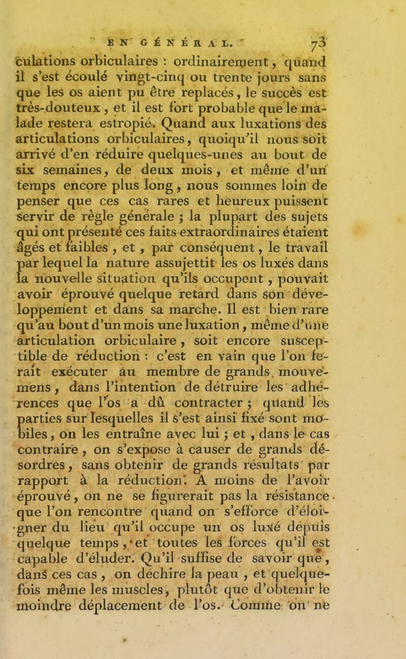 fculations orbiculaires î ordinaireipent, quand il s’est écoulé vingt-cinq ou trente jours sans que les os aient pu être replacés, le succès est très-douteux , et il est fort probable que le ma- lade restera estropié. Quand aux luxations des articulations orbiculaires, quoiqu'’il nous soit arrivé d’en réduire quelques-unes au bout de six semaines, de deux mois, et même d’un temps encore plus long, nous sommes loin de penser que ces cas rares et heureux puissent servir de règle générale ; la plupart des sujets qui ont présenté ces laits extraordinaires étaient âgés et faibles , et , par conséquent, le travail par lequel la nature assujettit les os luxés dans la nouvelle situation qu’ils occupent , pouvait avoir éprouvé quelque retard dans son déve- loppement et dans sa marche. Il est bien rare qu’au bout d’un mois une luxation, même d’unie articulation orbiculaire, soit encore suscep- tible de réduction : c’est en vain que l’on fe- rait exécuter au membre de grands, mouve- mens, dans l’intention de détruire les adhé- rences que rbs a dû, contracter j quand les parties sur lesquelles il s’est ainsi fixé sont mo- biles , on les entraîne avec lui j et , dans le cas contraire , on s’expose à causer de grands dé- sordres, sans obtenir de grands résultats par rapport à la réduction'. À moins de l’avoir éprouvé, on ne se figurerait pas la résistance que l’on rencontre quand on s’efforce d’éJoi- gner du lieu qu’il occupe un os luxé depuis quelque temps ,*et'toutes les forces qu’il e^st capable d’éluder. Qu’il suffise de savoir que, dianS ces cas , on déchire la peau , et quelque- fois même les muscles, ydutôt que d’obtenir le moindre déplacement de l’os. Comme du' ne