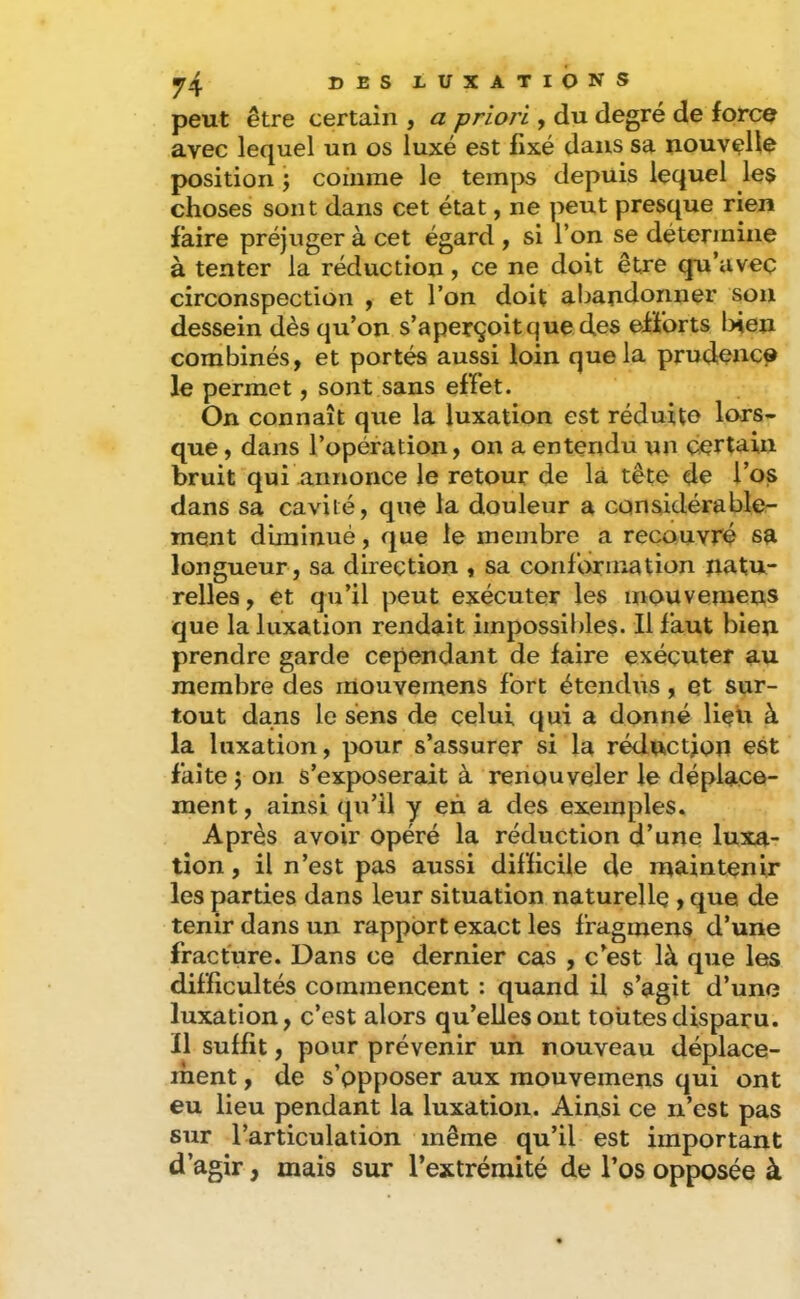 peut être certain , a priori y du degré de force avec lequel un os luxé est fixé dans sa nouvelle position ; comme le temps depuis lequel les choses sont dans cet état, ne peut presque rien faire préjuger à cet égard , si l’on se détermine à tenter la réduction, ce ne doit être qu’avec circonspection y et l’on doit aljandonner son dessein dès qu’on s’aperçoit que des efforts l>ien combinés, et portés aussi loin que la prudence le permet, sont sans effet. On connaît que la luxation est réduite lors- que , dans l’opération, on a entendu un certain bruit qui annonce le retour de là tête de l’os dans sa cavité, que la douleur a considérable- ment diminué, que le membre a recouvré sa longueur , sa direction , sa conhyrination natu- relles , et qu’il peut exécuter les inouvemens que la luxation rendait impossibles. Il faut bien prendre garde cependant de faire exécuter au membre des inouvemens fort étendus, qt sur- tout dans le sens de celui qui a donné liqu à la luxation, pour s’assurer si la réduction est faîte ’y on s’exposerait à renouveler le déplace- ment , ainsi qu’il y en â. des exemples. Après avoir opéré la réduction d’une luxa- tion , il n’est pas aussi difficile de maintenir les parties dans leur situation naturelle , que de tenir dans un rapport exact les fragmens d’une fracture. Dans ce dernier cas , c’est là que les difficultés commencent : quand il s’agit d’une luxation, c’est alors qu’elles ont toutes disparu. Il suffit, pour prévenir un nouveau déplace- ment , de s’opposer aux mouvemens qui ont eu lieu pendant la luxation. Ainsi ce n’est pas sur l’articulation même qu’il est important d’agir, mais sur l’extrémité de l’os opposée à