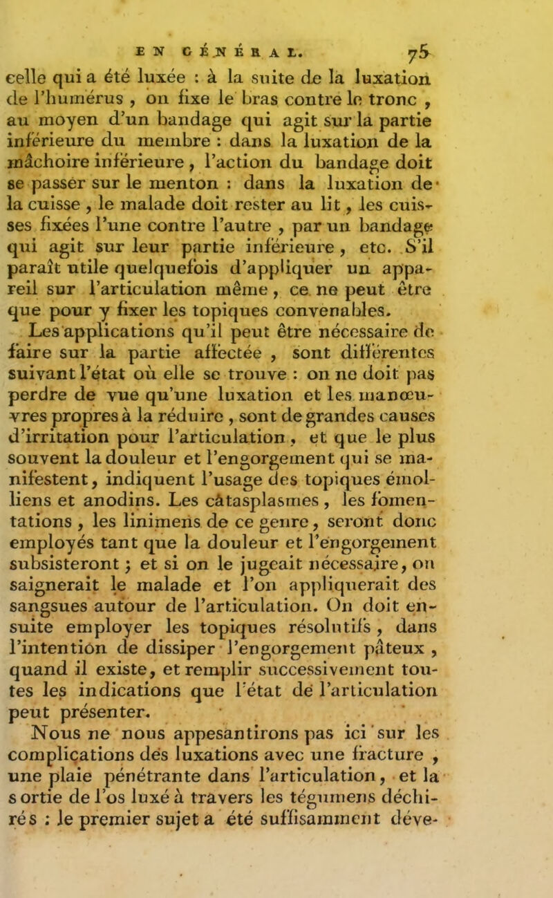 celle qui a été luxée : à la suite de la luxation de riiumérus , on fixe le bras contre lo tronc , au moyen d’un bandage qui agit siu' la partie inférieure du membre : dans la luxation de la mâchoire inférieure , l’action du bandage doit se passer sur le menton : dans la luxation de* la cuisse , le malade doit rester au lit, les cuis- ses fixées l’une contre l’autre , par un bandage qui agit sur leur partie inférieure , etc. S’il paraît utile quelquefois d’appliquer un appa- reil sur l’articulation même , ce. ne peut être que pour y fixer les topiques convenables. Les applications qu’il peut être nécessaire do faire sur la partie affectée , sont différentes suivant l’état où elle se trouve : on ne doit pas perdre de vue qu’une luxation et les manœu- vres propres à la réduire , sont de grandes causes d’irritation pour l’articulation , et que le plus souvent la douleur et l’engorgement qui se ma- nifestent, indiquent l’usage des topiques émoi- liens et anodins. Les câtasplasmes , les fomen- tations , les linimeris de ce genre, seront donc employés tant que la douleur et réngorgement subsisteront j et si on le jugeait nécessaire, ou saignerait le malade et l’on appliquerait des sangsues autour de l’articulation. On doit en- suite employer les topiques résolutifs, dans l’intention de dissiper l’engorgement pâteux , quand il existe, et remplir successivement tou- tes les indications que Tétât dé Tarliculation peut présenter. Nous ne nous appesantirons pas ici sur les complications dés luxations avec une fracture , une plaie pénétrante dans’ l’articulation, et la sortie de l’os luxé à travers les tégumens déchi- rés ; le premier sujet a été suffisamment déve-