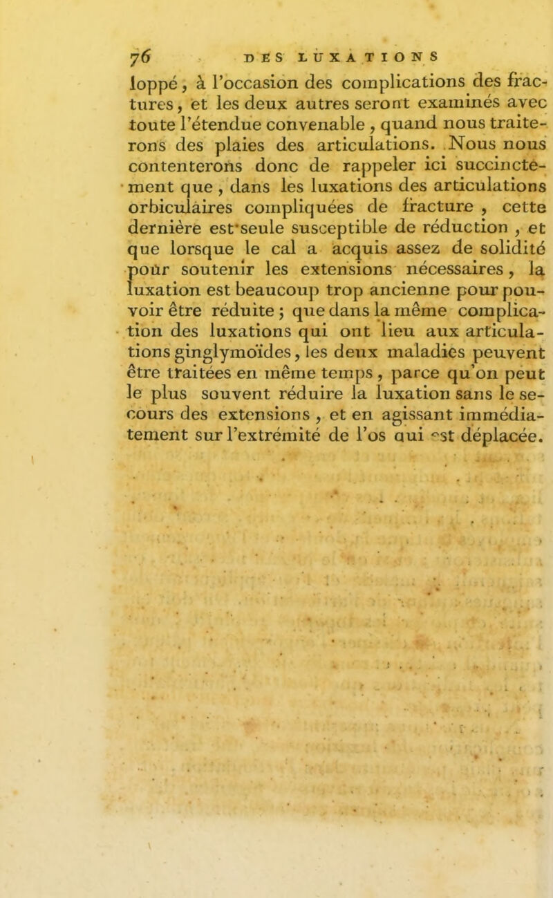 loppé, à l’occasion des complications des frac- tures, et les deux autres seront examinés avec toute l’étendue convenable , quand nous traite- rons des plaies des articulations. .Nous nous contenterons donc de rajjpeler ici succincté- •ment que ,'dans les luxations des articulations orbiculàires compliquées de fracture , cette dernière esfseule susceptible de réduction , et que lorsque le cal a acquis assez de solidité f)Oür soutenir les extensions' nécessaires, la uxation est beaucoup trop ancienne pour pou- voir être réduite; que dans la même complica- tion des luxations qui ont lieu aux articula- tions ginglymoïdes, les deux maladies peuvent être traitées en même temps , parce qu’on péut le plus souvent réduire la luxation sans le se- cours des extensions , et en agissant immédia- tement sur l’extrémité de l’os oui ''st déplacée. » > 1 : ' * I . - \