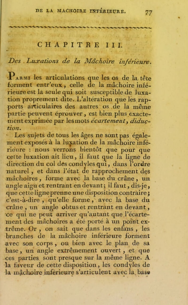 CHAPITRE III. ' Des . Luxations de la JSLâchoire inférièuTe. 'PARMi les articulations que les os de la tête forment entr’eux , celle de la mâchoire infé- rieure est la seule qui soit susceptible de luxa- tion proprement dite. L’altération que les rap- ports articulaires des autres os .de la même partie peuvent éprouver, est bien plus exacte- ment exprimée par les mots écartement^ diduc^ tion. * Les sujets de tous les âges ne sont pas égale- ment exposés à la luxation de la mâchoire infé- rieure : nous verrons bientôt que pour que cette luxation ait lieu, il faut que la ligne de direction du col des condyles qui, dans l’ordre naturel , et dans l’état de rapprochement dçs mâchoires , forme avec la base du crâne , un angle aigu et rentrant en devant ; il faut, dis-je, que cette ligne prenne une disposition contraire j c’est-à-dire , qu’elle forme , avec la base du crâne , un angle obtus et rentrant en devant, ’ce qui ne peut arriver qu’autant que l’écarte- ment des mâchoires a été porté à un point ex- -trême. Or , on sait que dans les enfans , les branches de la mâchoire inferieure forment avec son corps , ou bien avec le plan de sa base, un angle extrêmement ouvert, et que -ces parties sont presque sur la même ligne. A •la faveur de cette disposition, les condyles de la mâclioire inférieure s’articulent avec la. base