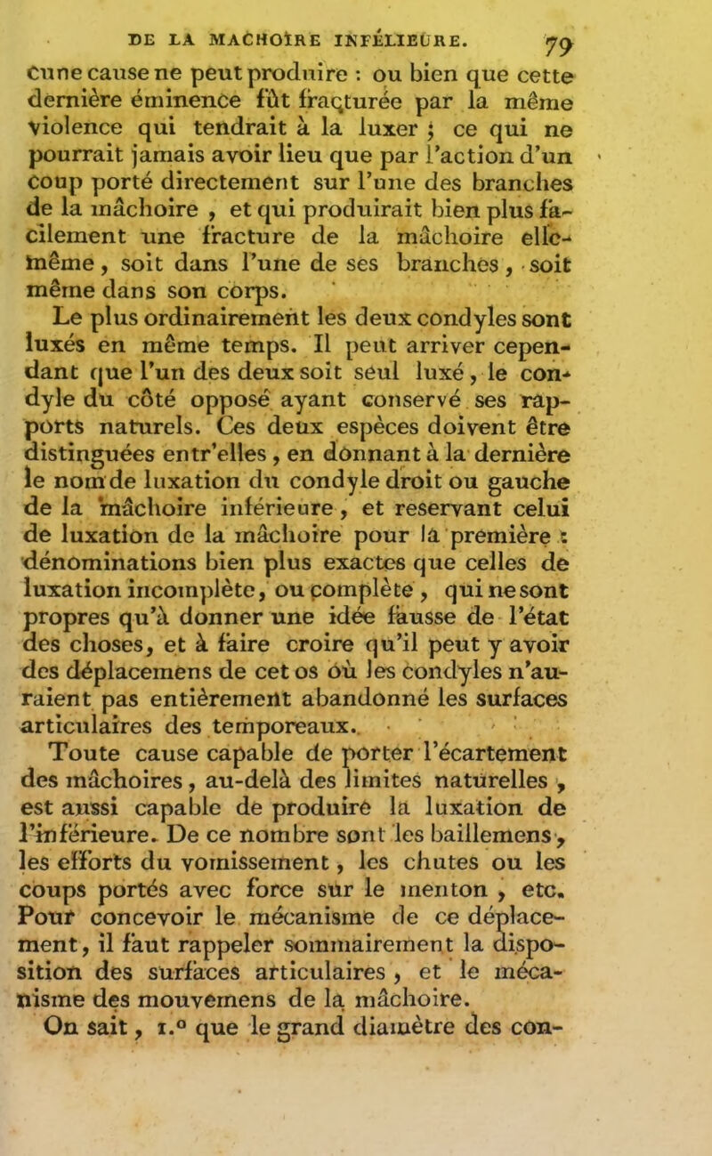 Cime cause ne peut produire : ou bien que cette dernière éminence fût Iraqturée par la même violence qui tendrait à la luxer ; ce qui ne pourrait jamais avoir lieu que par l’action d’un coup porté directement sur Tune des branches de la mâchoire , et qui produirait bien plus fa- cilement une fracture de la mâchoire ellc- inême, soit dans l’une de ses branchés, soit même dans son corps. Le plus ordinairement les deux condyles sont luxés en même temps. Il peut arriver cepen- dant que l’un des deux soit seul luxé, le com dyle du côté opposé ayant conservé ses rap- ports naturels. Ces deux espèces doivent être distinguées entr’elles , en donnant à la dernière le nom de luxation du condyle droit ou gauche de la mâchoire inférieure, et reservant celui de luxation de la mâchoire pour la première t dénominations bien plus exactes que celles de luxation incomplète, ou pomplète , qui ne sont propres qu’à donner une idée fausse de l’état des choses, et à faire croire qu’il peut y avoir des déplacemens de cet os où les Condyles n’au- raient pas entièrement abandonné les surfaces articulaires des terhporeaux.. - ' Toute cause capable de porter l’écartement des mâchoires, au-delà des limites naturelles , est aussi capable de produire la luxation de l’inférieure* De ce nombre sont les baillemens> les efforts du vomissement, les chutes ou les coups portés avec force sur le menton , etc. Pouf concevoir le mécanisme de ce déplace- ment , il faut rappeler sommairement la dispo- sition des surfaces articulaires , et le méca- nisme des mouvernens de la mâchoire. On sait, i.° que le grand diamètre des con-