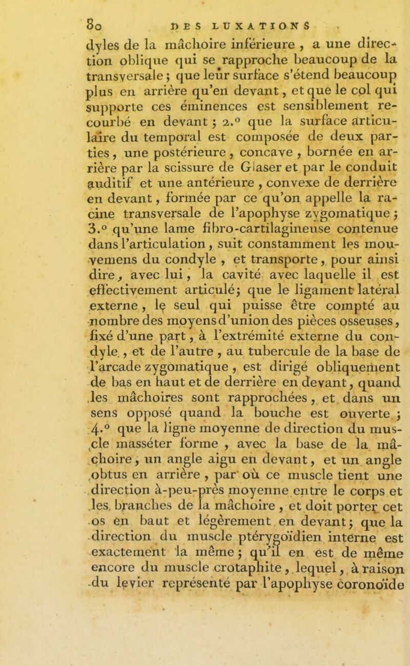 dyles de la mâchoire inferieure , a une direc- tion oblique qui se rapproche beaucoup de la transversale ; que leur surface s’étend beaucoup plus en arrière qu’en devant, et que le col qui supporte ces éminences est sensiblement re- courbé en devant 5 a.® que la surface articu- laire du temporal est composée de deux par- ties , une postérieure, concave , bornée en ar- rière par la scissure de Glaser et par le conduit auditif et une antérieure , convexe de derrière en devant, formée par ce qu’on appelle la ra- cine transversale de l’apophyse zygomatique j 3. ° qu’une lame fibro-cartilagineuse contenue dans l’articulation, suit constamment les mou- vemens du condyle , et transporte, pour ainsi dire^ avec lui, la cavité avec laquelle il est effectivement articulé j que le ligament latéral externe, Iç seul qui puisse être compté au nombre des moyens d’union des pièces osseuses, fixé d’une part, à l’extrémité externe du con- dyle. , et de l’autre , au tubercule de la base de l’arcade zygomatique , est dirigé obliquement de bas en haut et de derrière en devant, quand .les mâchoires sont rapprochées, et dans un sens opposé quand la bouche est ouverte, j 4. ® que la ligne moyenne de direction du mus- ^cle masséter forme , avec la base de la mâ- choire, un angle aigu en devant, et un angle ,obtus en arrière , par où ce muscle tient une .direction à-peu-près moyenne entre le corps et .les, branches de la mâchoire , et doit porteç. cet os en haut et légèrement, en devant j que la direction du muscle ptérygoïdien interne est exactement ia même j qu'’il en est de même encore du muscle crotaphite, lequel, à raison -du levier représenté par l’apophyse coronoïde