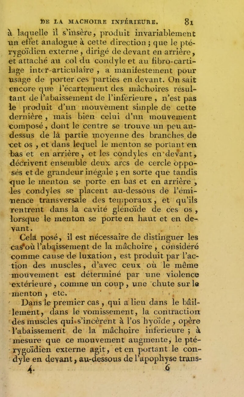 à laquelle il s'insère, produit invariablement lin efïet analogue à cette direction j que le pté- rygoïdien externe, dirigé de devant en arrière, et attaché au col du condyleet au hbro-carti- lage intcr-articulaire , a manifestement pour usage de porter ces parties en devant. On sait encore que l’écartcment des mâchoires résul- tant de l’abaissement de l’inférieure , n’est pas le produit d’un mouvement simple de cette dernière, mais bien celui d’un mouvement composé, dont le centre se trouve un peu au- dessus de là partie moyenne des branches de cet os , et dans lequel le menton se portant en bas et en arrière, et les condyles en'devant, décrivent ensemble deux arcs de cercle oppo- sés et de grandeur inégale ; en sorte que tandis <^ue le menton se porte en bas et en arrière , les condyles se placent au-dessous de l’émi- nence transversale des temporaux, et qu’ils rentrent dans la cavité glénoïde de ces os , lorsque le menton se porte en haut et en de- vant. Celà posé, il est nécessaire de distinguer les casfoù l’abî^issement de la mâchoire , considéré comme cause de luxation, est produit par l’ac- tion des muscles, d’avec ceux où le môme mouvement est déterminé par une violence extérieure , comme un coup , une chute sur la menton, etc. * ., ' Dans le premier cas , qui a lieu dans le bâil- lement, dans le vomissement, la contraction, ‘des muscles qui«s’incèrent à l’os hydide , opère •l’abaissement de la mâchoire inferieure j à ■ mesure que ce mouvement augmente, le pté- rygoïdien externe agit, et en portant le con- dyle en devant, au-dessous de l’apophyse trans- 4- 6