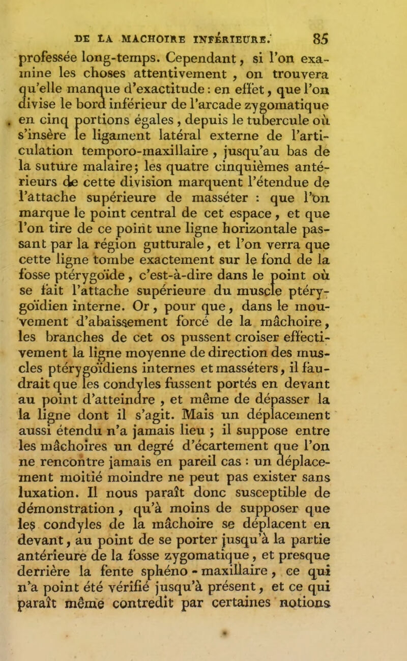 professée long-temps. Cependant, si l’on exa- mine les choses attentivement , on trouvera qu’elle manque d’exactitude ; en effet, que l’on divise le bord inférieur de l’arcade zygomatique . en cinq portions égales , depuis le tubercule où s’insère le ligament latéral externe de l’arti- culation temporo-maxillaîre , jusqu’au bas de la suture malaire ; les quatre cinquièmes anté- rieurs de cette division marquent l’étendue de l’attache supérieure de masséter : que l’on marque le point central de cet espace , et que l’on tire de ce point une ligne horizontale pas- sant par la région gutturale, et l’on verra que cette ligne tombe exactement sur le fond de la fosse ptérygdide , c’est-à-dire dans le point où se tait l’attache supérieure du muscle ptéry- goïdien interne. Or , pour que, dans le mou- vement d’abaissement forcé de la mâchoire, les branches de cet os pussent croiser effecti- vement la ligne moyenne de direction des mus- cles ptérygoïdiens internes etmasséters, il fau- drait que les condyles fussent portés en devant au point d’atteindre , et même de dépasser la la ligne dont il s’agit. Mais un déplacement aussi étendu n’a jamais lieu ; il suppose entre les mâchoires un degré d’écartement que l’on ne rencontre jamais en pareil cas : un déplace- ment moitié moindre ne peut pas exister sans luxation. Il nous paraît donc susceptible de démonstration, qu’à moins de supposer que les condyles de la mâchoire se déplacent en devant, au point de se porter jusqu’à la partie antérieure de la fosse zygomatique, et presque derrière la fente sphéno - maxillaire , ce qui n’a point été vérifié jusqu’à présent, et ce qui paraît même contredit par certaines notions