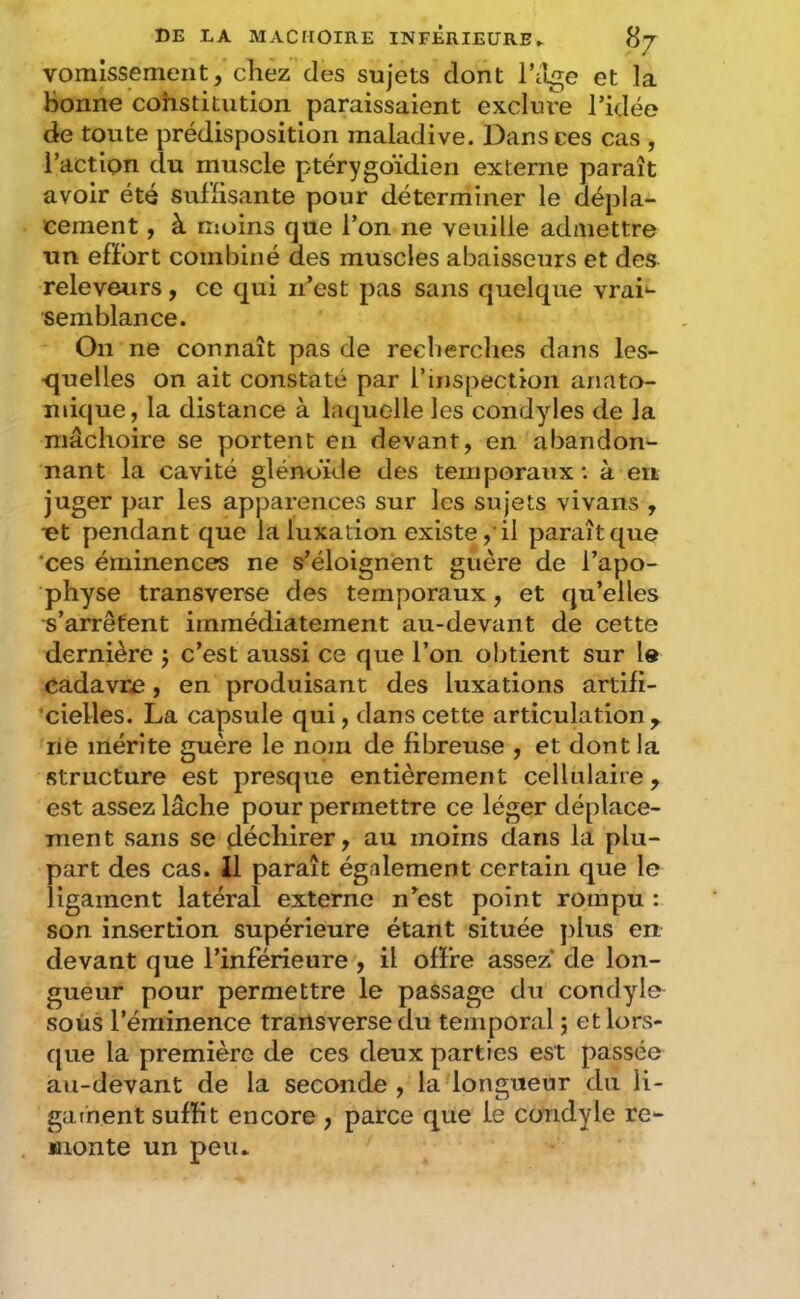 vomissement, chez des sujets dont l’ilge et la bonne cohstitution paraissaient excku'e l’idée de toute prédisposition maladive. Dans ces cas , l’action du muscle ptérygoïdien externe paraît avoir été suffisante pour déterminer le dépla- cement , à moins que l’on ne veuille admettre un effort combiné des muscles abaisseurs et des releveurs, ce qui n’est pas sans quelque vrai^- semblance. On ne connaît pas de recherches dans les- ■quelles on ait constaté par l’inspection anato- mique, la distance à laquelle les condyles de la mâchoire se portent en devant, en abandon- nant la cavité glénoïde des temporaux •. à en juger par les apparences sur les sujets vivans , ut pendant que la luxation existe,'il paraît que ‘ces éminences ne s’éloignent guère de l’apo- physe transverse des temporaux, et qu’elles s’arrêtent immédiatement au-devant de cette dernière j c’est aussi ce que l’on obtient sur l« cadavre, en produisant des luxations artifi- ‘cielles. La capsule qui, dans cette articulation, né mérite guère le nom de fibreuse , et dont la structure est presque entièrement cellulaire, est assez lâche pour permettre ce léger déplace- ment sans se déchirer, au moins clans la plu- part des cas. Il paraît également certain c|ue le ligament latéral externe n’est point rompu : son insertion supérieure étant située })lus en devant que l’inférieure , il offre assez* de lon- gueur pour permettre le passage du condyle soùs l’éminence trailsverse du temporal j etlors- cjue la première de ces deux parties est passée au-devant de la seconde, la longueur du ii- gathent suffit encore , parce que le condyle re- monte un peu.