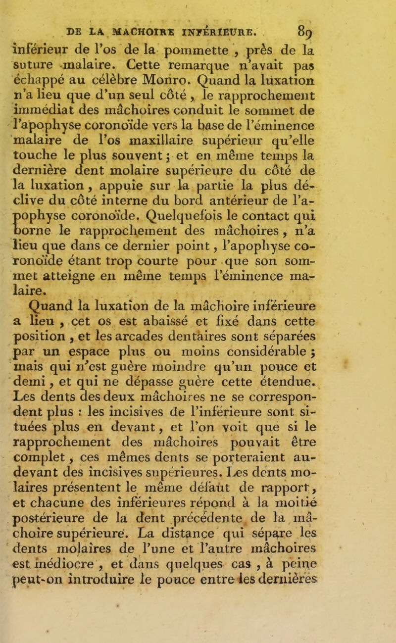 inférieur de Tos de la- pommette , près de la suture malalre. Cette remarque n’avait pas échappé au célèbre Moriro. Quand la lüxation n’a lieu que d’un seul côté , le rapprochement immédiat des mâchoires conduit le sommet de l’apophyse coronoïde vers la base de l’éminence malaire de l’os maxillaire supérieur qu’elle touche le plus souvent j et en même temps la dernière dent molaire supérieure du côté de la luxation, appuie sur la partie la plus dé- clive du côté interne du bord antérieur de l’a- pophyse coronoïde. Quelquefois le contact qui borne le rapprochement des mâchoires , n’a lieu que dans ce dernier point, l’apophyse co- ronoïde étant trop courte pour que son som- met atteigne en même temps l’éminence ma- laire. Quand la luxation de la mâchoire inférieure a lieu , cet os est abaissé et fixé dans cette position , et les arcades dentaires sont séparées par un espace plus ou moins considérable ; mais qui n'’est guère moindre qu’un pouce et demi, et qui ne dépasse guère cette étendue. Les dents des deux mâchoires ne se correspon- dent plus : les incisives de l’inférieure sont si- tuées plus en devant, et l’on voit que si le rapprochement des mâchoires pouvait être complet, ces mêmes dents se porteraient au- devant des incisives supérieures. Iæs dents mo- laires présentent le même défaut de rapport, et chacune des inferieures répond à la moitié postérieure de la dent précédente de la mâ- choire supérieure. La distance qui sépare les dents molaires de l’une et l’autre mâchoires est médiocre , et dans quelques cas , à peine peut-on introduire le pouce entre les dernièfés