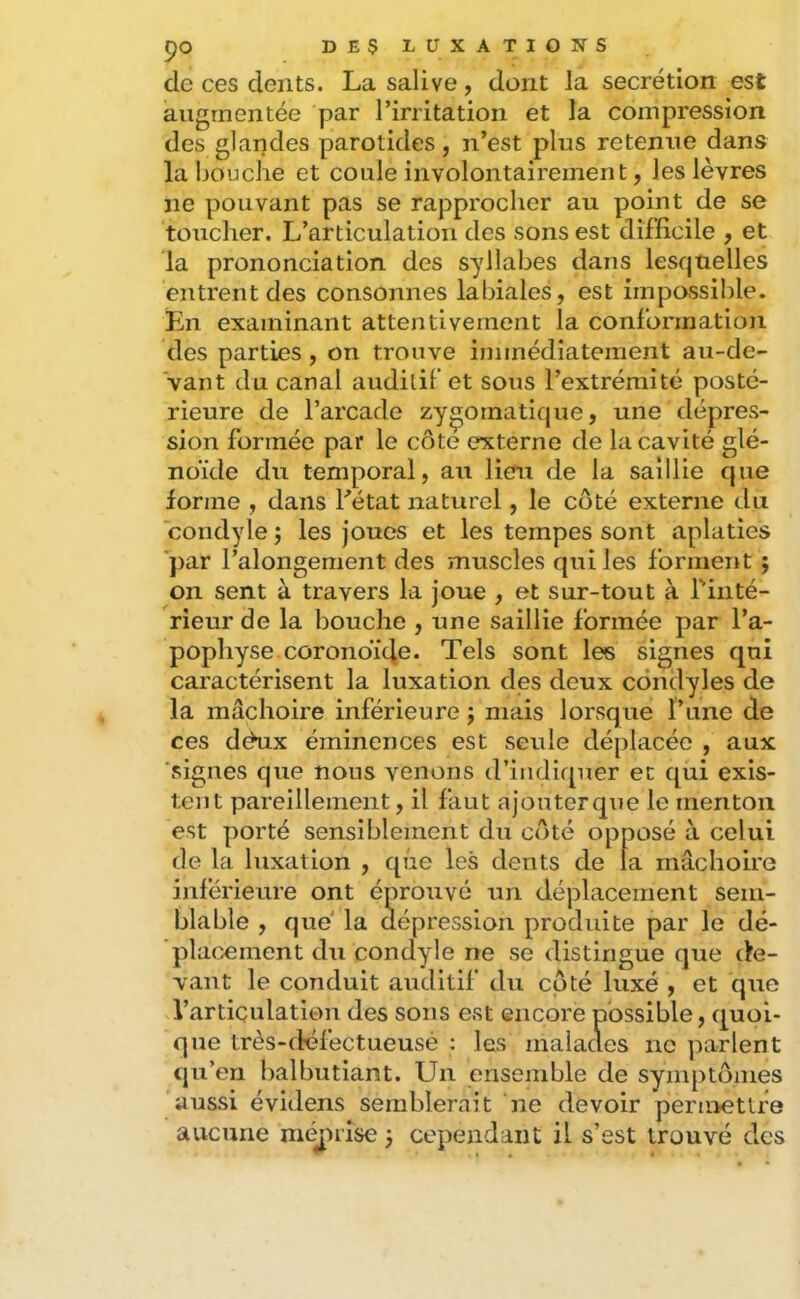 pO DESLÜXATIOÎÎS de ces dents. La salive, dont la secrétion est augmentée par l’irritation et la compression des glandes parotides, n’est plus retenue dans la bouche et coule involontairement, les lèvres ne pouvant pas se rapprocher au point de se toucher. L’articulation des sons est difficile , et la prononciation des syllabes dans lesquelles entrent des consonnes labiales, est impossible. En examinant attentivement la conformation des parties, on trouve immédiatement au-de- vant du canal audilif et sous l’extrémité posté- rieure de l’arcade zygomatique, une dépres- sion formée par le côte externe de la cavité glé- noïde du temporal, au lieru de la saillie que forme , dans Létat naturel, le côté externe du condylej les joues et les tempes sont aplaties par l’alongement des muscles qui les forment ; on sent à travers la joue , et sur-tout à l'inté- rieur de la bouche , une saillie formée par l’a- pophyse coronoi‘4e* Tels sont les signes qui caractérisent la luxation des deux côndyles de la mâchoire inférieure j mais lorsque l’une de ces déux éminences est seule déplacée , aux 'signes que nous venons d’indiquer et qui exis- tent pareillement, il faut ajouterq\ie le menton est porté sensiblement du côté opposé à celui de la luxation , que les dents de la mâchoire inférieure ont éprouvé un déplacement sem- blable , que' la dépression prodidte par le dé- placement du condyle ne se distingue que de- vant le conduit auditif du coté luxé , et que l’articulation des sons est encore possible, quoi- que très-défectueusé ; les malacles ne parlent qu’en balbutiant. Un ensemble de symptômes aussi évidens semblerait ne devoir permettre aucune méjnise j cependant il s’est trouvé des
