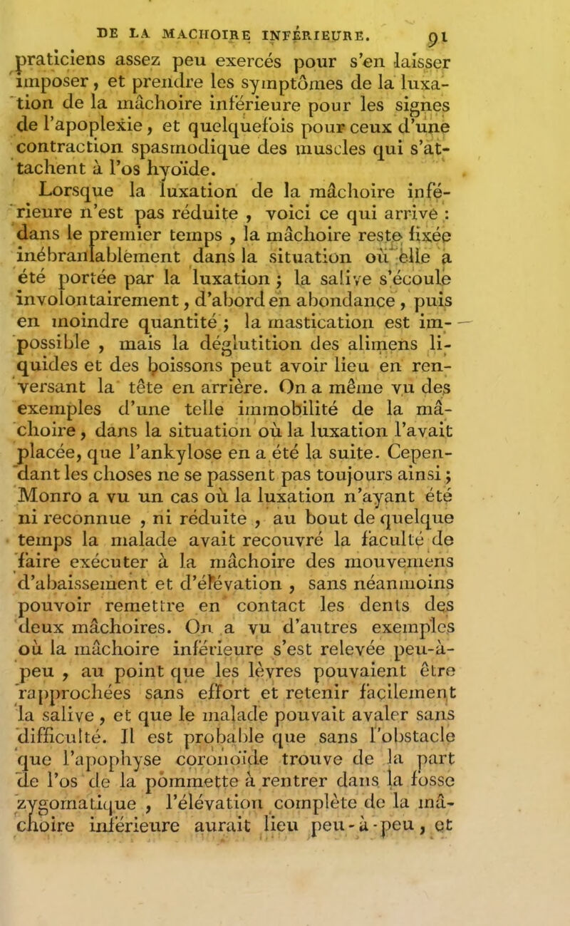 praticiens assez peu exercés pour s’en laisser imposer, et prendre les symptômes de la luxa- ’tion de la mâchoire inférieure pour les signes de l’apoplexie, et quelquefois pour ceux d’une contraction spasmodique des muscles qui s’at- tachent à l’os hyoïde. Lorsque la luxation de la mâchoire infé- rieure n’est pas réduite , voici ce qui arrive : dans le premier temps , la mâchoire restje fixée inébranlablement dans la situation où ëlle à été portée par la luxation j la salive s’écoule involontairement, d’abord en abondance , puis en moindre quantité j la mastication est im- possible , mais la déglutition des alimens li- quides et des l^oissons peut avoir lieu en ren- versant la tête en arrière. On a même vu des exemples d’une telle immobilité de la mâ- choire , dans la situation où la luxation l’avait placée, que l’ankylose en a été la suite- Cepen- 'dant les choses ne se passent pas toujours ainsi ; Monro a vu un cas où la luxation n’ayant été ni reconnue , ni réduite , au bout de quelque temps la malade avait recouvré la faculté de Taire exécuter à la mâchoire des mouvemens d’abaissement et d’éFévation , sans néanmoins pouvoir remettre en contact les dents de5 deux mâchoires. On a vu d’autres exemples où la mâchoire inférieure s’est relevée peu-à- peu , au point que les lèvres pouvaient être rapprochées sans effort et retenir facilement la salive , et que le malade pouvait avaler sans difficulté. Il est probalile que sans l’obstacle que l’apophyse corondide trouve de la part de l’os de la pommette à rentrer dans la fosse zygomaticjue , l’élévation complète de la mâ- choire iiiiérieure aurait lieu peu-à-peu, qt