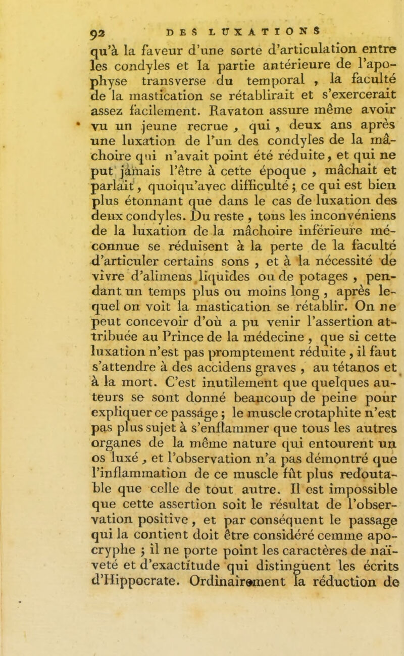 qu’à la faveur d’une sorte d’articulation entre les condyles et la partie antérieure de l’apo- physe transverse du temporal y la faculté de la mastication se rétablirait et s’exercerait assez facilement. Ravaton assure même avoir • vu un jeune recrue , qui , deux ans après une luxation de Tun des condyles de la mâ- choire qui n’avait point été réduite, et qui ne put' jà'mais l’être à cette époque , mâchait et parlait, quoicju’avec difficulté j ce qui est bien plus étonnant que dans le cas de luxation des deux condyles. Du reste , tous les inconvéniens de la luxation de la mâchoire inférieure mé- connue se réduisent à la perte de la faculté d’articuler certains sons , et à la nécessité de vivre d’aliinens ,liquides ou de potages , pen- dant un temps plus ou moins long , après le- quel on voit la mastication se rétablir. On ne peut concevoir d’où a pu venir l’assertion at- tribuée au Prince de la médecine , que si cette luxation n’est pas promptement réduite , il faut s’attendre à des accidens graves , au tétanos et ^ à la mort. C’est inutilement que quelques au- teurs se sont donné beaucoup de peine pour expliquer ce passage ; le muscle crotaphite n’est pas plus sujet à s’enflammer que tous les autres organes de la même nature qui entourent un os luxé ^ et l’observation n’a pas démontré que l’inflammation de ce muscle fût plus redouta- ble que celle de tout autre. Il est impossible que cette assertion soit le résultat de l’obser- vation positive, et par conséquent le passage qui la contient doit être considéré ceinme apo- cryphe J il ne porte point les caractères de naï- veté et d’exactitude qui distinguent les écrits d’Hippocrate. Ordinaîroment la réduction de