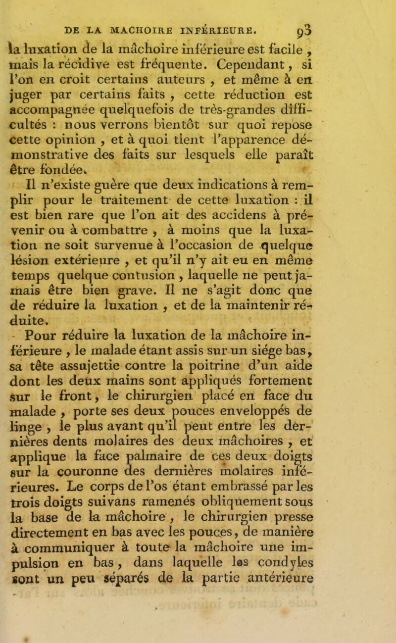 la luxation de la mâchoire inférieure est facile , mais la récidive est fréquente. Cependant, si l’on en croit certains auteurs , et même à en juger par certains faits , cette réduction est accompagnée quelquefois de très-grandes diffi- cultés : nous verrons bientôt sur quoi repose cette opinion , et à quoi tient l’apparence dé- monstrative des faits sur lesquels elle paraît être fondée» Il n’existe guère que deux indications à rem- plir pour le traitement de cette luxation : il est bien rare que l’on ait des accidens à pré- venir ou à combattre , à moins que la luxa- tion ne soit survenue à l’occasion de quelque lésion extérieure , et qu’il n’y ait eu en même temps quelque contusion , laquelle ne peut ja- mais être bien grave. Il ne s’agit donc que de réduire la luxation , et de la maintenir ré- duite. - Pour réduire la luxation de la mâchoire in- férieure , le malade étant assis sur un siège bas, sa tête assujettie contre la poitrine d’un aide dont les deux mains sont appliqués fortement sur le front, le chirurgien placé en face du malade , porte ses deux pouces enveloppés de linge , le plus avant qu’il peut entre les der- nières dents molaires des deux mâchoires , et applique la face palmaire de ces deux doigts sur la couronne des dernières molaires infé- rieures. Le corps de l’os étant embrassé parles trois doigts suivans ramenés obliquement sous la base de la mâchoire , le chirurgien presse directement en bas avec les pouces, de manière à communiquer à toute la mâchoire une im- pulsion en bas, dans laquelle les condyles sont un peu séparés de la partie antérieure