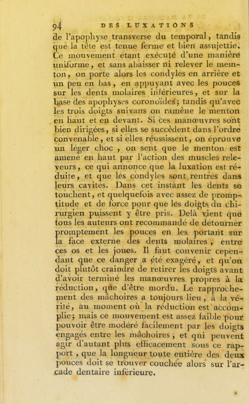 de l’apopliyse transverse du temporal, tandis que la tête est tenue ferme et bien assujettie. Ce mouvement étant exécuté d’une maniéré uniforme, et sans abaisser ni relever le inem- ton, on porte alors les condyles en arrière et un peu en bas, en appuyant avec les pouces sur les dents molaires inférieures, et sur la base des apophyses coronoïdes j tandis qu’avec les trois doigts suivans on ramène le menton en haut et en devant. Si ces manœuvres sont bien dirigées, si elles se succèdent dans l’ordre convenable , et si elles réussissent, on éprouve un léger choc , on sent que le menton est amene en haut par l’action des muscles rele- veurs, ce qui annonce que la luxation est ré- duite, et que les condyles sont rentrés dans lueurs cavités. Dans cet instant les dents se touchent, et quelquefois avec assez de promp- titude et de force pour que lés doigts du chi- rurgien puissent y être pris. Delà vient que tous les auteurs ont recommandé de détourner promptement les pouces en les portant sur la face externe des dents molaires , entre ces os et les joues. Il faut convenir cepen- dant que ce danger a été exagéré, et qu’on doit plutôt craindre de retirer les doigts avant d’avoir terminé les manœuvres propres à la réduction, qüe d’être mordu. Le rapproche- ment des mâchoires a toujours lieu , à la vé- rité, au moment où la réduction est accom- plie j mais ce mouveinent est assez faible pour pouvoir être modéré facilement par les doigts engagés entre les mâchoires , et qui peuvent agir d’autant plus efficacement sous ce rap- port , que la longueur toute entière des deux pouces doit se trouver couchée alors sur l’ar- cade dentaire inférieure.