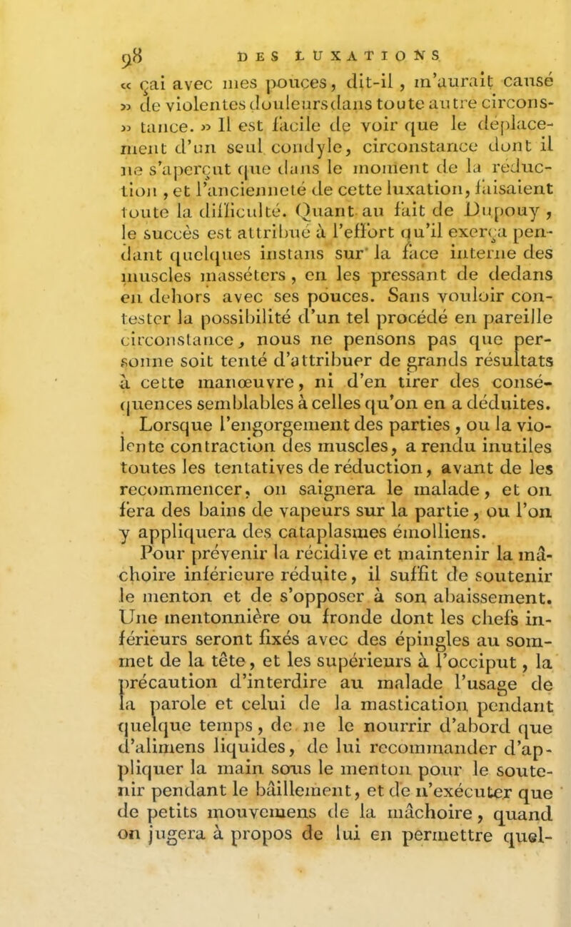 cc çai avec mes pouces, dlt-il, m’aurait causé >3 de violentes doulenrsdans toute autre circons- >3 tance. 33 11 est facile de voir que le dé[)lace- ment d’un seul condyle, circonstance dont il ne s’aperçut rpie tians le moment tle la réduc- tion , et l’ancienneté de cette luxation, faisaient toute la dilïiculté. Quant, au fait de Dii[)Ouy , le succès est attribué à l’effort uu’il exerça pen- dant quchpies instans sur* la face interne des nuiscles masséters , en les pressant de dedans en dehors avec ses pouces. Sans vouloir con- tester la possibilité d’un tel procédé en pareille circonstance, nous ne pensons pas que per- sonne soit tenté d’attribuer de grands résultats à. cette manœuvre, ni d’en tirer des consé- quences semblables à celles qu’on en a déduites. Lorsque l’engorgement des parties , ou la vio- lentc contraction des muscles, a rendu inutiles toutes les tentatives de réduction, avant de les recommencer, on saignera le malade, et on fera des bains de vapeurs sur la partie, ou l’on y appliquera des cataplasmes émolliens. Pour prévenir la récidive et maintenir la mâ- choire inférieure rédnite, il suffit de soutenir le menton et de s’opposer à son abaissement. Une mentonnière ou fronde dont les chefs in- férieurs seront fixés avec des épingles au som- met de la tête, et les supérieurs à l’occiput, la précaution d’interdire au malade l’usage de la parole et celui de la mastication pendant quelque temps , de ne le nourrir d’abord que d’alimens liquides, de lui recommander d’ap- ])liquer la main sous le menton pour le soute- nir pendant le bâillement, et de n’exécuter que de petits mouvemens de la mâchoire, quand on jugera à propos de lui en permettre quel-