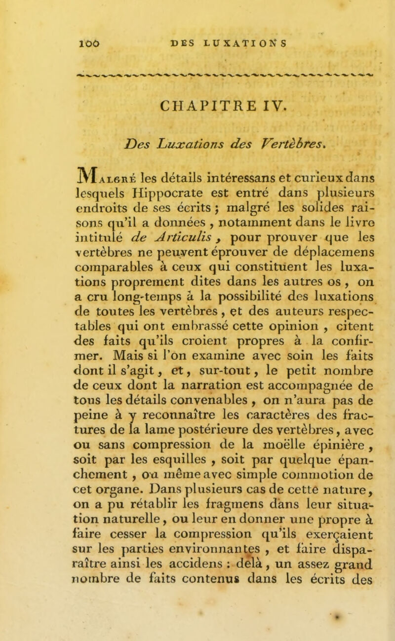 CHAPITRE IV. Des Luxations des Vertèbres, IXTalgré les détails intéressans et curieux dans lesquels Hippocrate est entré dans plusieurs endroits de ses écrits j malgré les solides rai- sons qu’il a données , notamment dans le livre intitulé de Articulis , pour prouver que les vertèbres ne peuvent éprouver de déplacemens comparables à ceux qui constituent les luxa- tions proprement dites dans les autres os , on a cru long'temps à la possibilité des luxations de toutes les vertèbres, çt des auteurs respec- tables qui ont embrassé cette opinion , citent des faits qu’ils croient propres à la confir- mer. Mais si l’on examine avec soin les faits dont il s’agit, et, sur-tout, le petit nombre de ceux dont la narration est accompagnée de tous les détails convenables , on n’aura pas de peine à y reconnaître les caractères des frac- tures de la lame postérieure des vertèbres, avec ou sans compression de la moëlle épinière , soit par les esquilles , soit par quelque épan- chement , ou même avec simple commotion de cet organe. Dans plusieurs cas de cette nature, on a pu rétablir les fragmens dans leur situa- tion naturelle, ou leur en donner une propre à faire cesser la compression qu’ils exerçaient sur les parties environnantes , et faire dispa- raître ainsi les accidens : delà, un assez grand nombre de fiiits contenus dans les écrits des