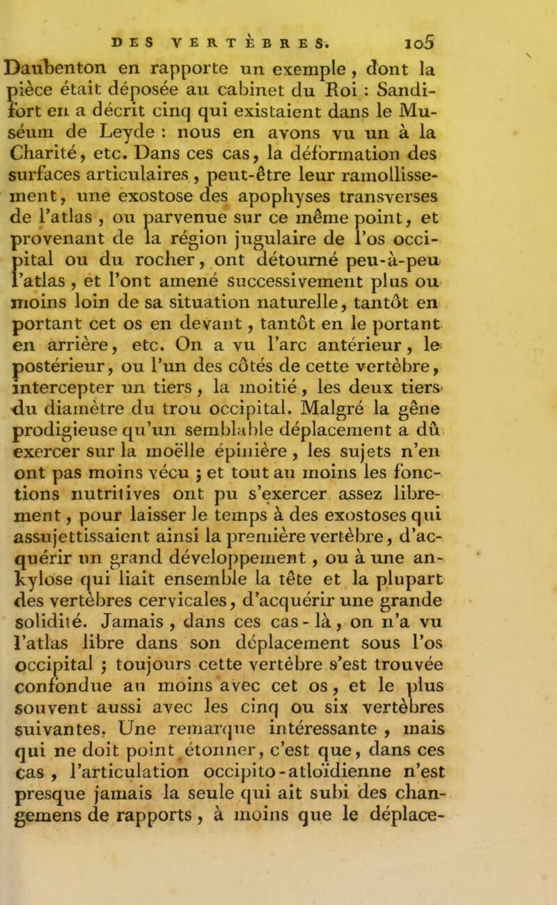Danbenton en rapporte un exemple, dont la pièce était déposée au cabinet du Roi : Sandi- îbrt en a décrit cinq qui existaient dans le Mu- séum de Leyde : nous en avons vu un à la Charité, etc. Dans ces cas, la déformation des surfaces articulaires , peut-être leur ramollisse- ment, une exostose des apophyses transverses de Fatlüs , ou parvenue sur ce même point, et provenant de la région jugulaire de l’os occi- f)ital ou du rocher, ont détourné peu-à-peu ’atlas , et l’ont amené successivement plus ou moins loin de sa situation naturelle, tantôt en portant cet os en devant, tantôt en le portant en arrière, etc. On a vu l’arc antérieur, le- postérieur, ou l’un des côtés de cette vertèbre, intercepter un tiers, la moitié, les deux tiers du diamètre du trou occipital. Malgré la gêne prodigieuse qu’un semblable déplacement a dû exercer sur la moelle épinière , les sujets n’en ont pas moins vécu j et tout au moins les fonc- tions nutritives ont pu s’exercer assez libre- ment , pour laisser le temps à des exostoses qui assujettissaient ainsi la première vertèbre, d’ac- quérir un grand développement, ou à une an- kylosé qui liait ensemble la tête et la plupart des vertèbres cervicales, d’acquérir une grande solidité. Jamais, dans ces cas-là, on n’a vu l’atlas libre dans son déplacement sous l’os occipital 5 toujours cette vertèbre s’est trouvée confondue au moins avec cet os, et le plus souvent aussi avec les cinq ou six vertèbres suivantes. Une remarque intéressante , mais qui ne doit point ^étonner, c’est que, dans ces cas , l’articulation occipito-atloïdienne n’est presque jamais la seule qui ait subi des chan- gemens de rapports, à moins que le déplace-