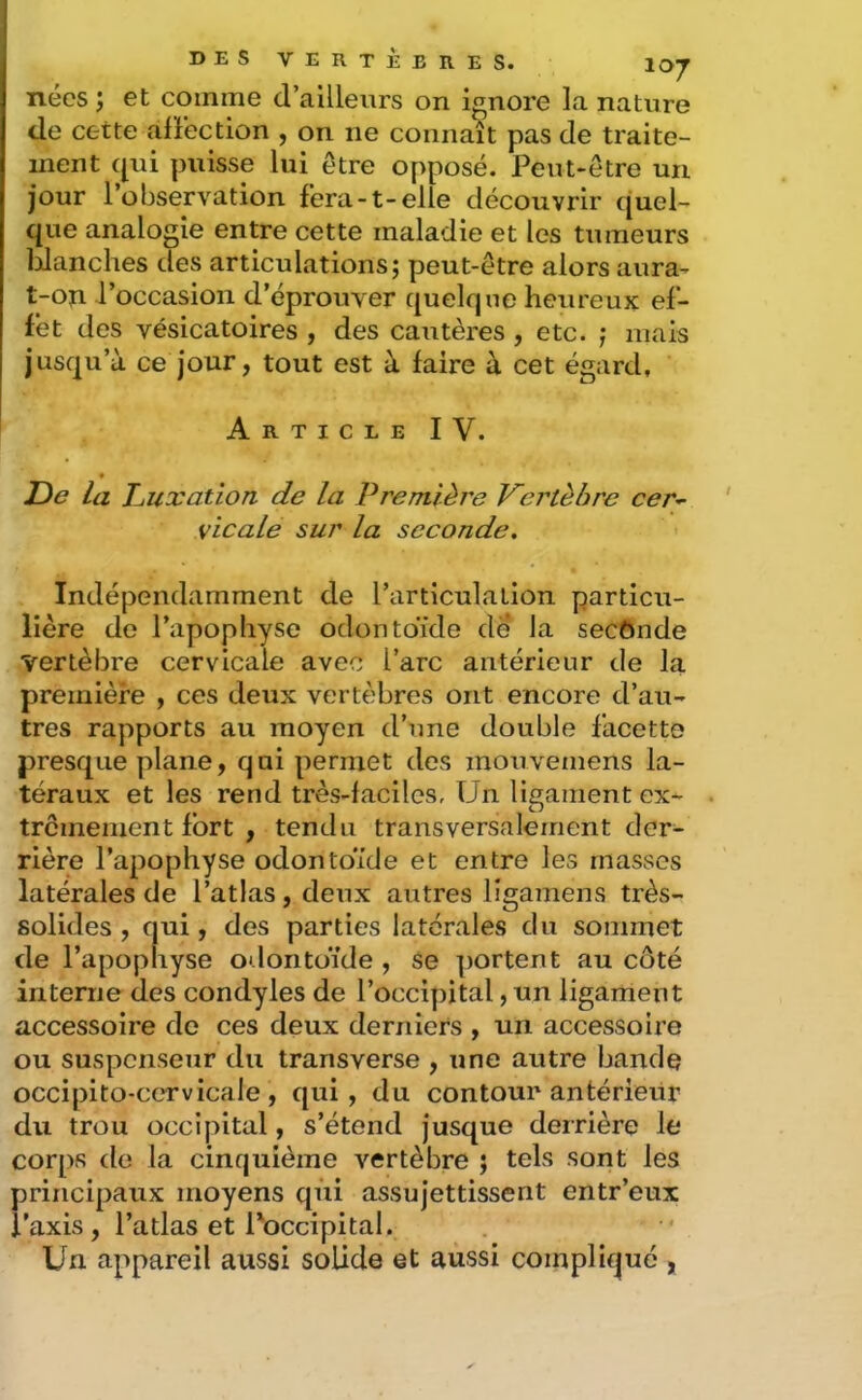 107 nées î et comme d’ailleurs on ignore la nature de cette alîection , on ne connaît pas de traite- ment qui puisse lui être opposé. Peut-être un jour l’observation fera-1-elle découvrir quel- que analogie entre cette maladie et les tumeurs Idanches des articulations; peut-être alors aura- t-on l’occasion d’éprouver quelque heureux ef- fet des vésicatoires , des cautères , etc. ; mais jusqu’à ce jour, tout est à faire à cet égard, Article IV. • De la TL uxation de La Première Vertèbre cer-^ vicale sur la seconde. Indépendamment de l’articulation particu- lière de l’apophyse odontoïde de la secônde vertèbre cervicale avec l’arc antérieur de la première , ces deux vertèbres ont encore d’au- tres rapports au moyen d’une double facette presque plane, qui permet des mouvemens la- téraux et les rend très-faciles, Un ligament ex- . tremement fort , tendu transversalement der- rière l’apophyse odontoïde et entre les masses latérales de l’atlas, deux autres ligamens très- solides , qui, des parties latérales du sommet de l’apophyse odontoïde , se portent au côté interne des condyles de l’occipital, un ligament accessoire de ces deux derniers , un accessoire ou suspenseur du transverse , une autre bande occipito-ccT-vicale , qui, du contour antérieur du trou occipital, s’étend jusque derrière le corps de la cinquième vertèbre ; tels sont les principaux moyens qùi assujettissent entr’eux i’axis, l’atlas et l'occipital. Un appareil aussi solide et aussi compliqué ,