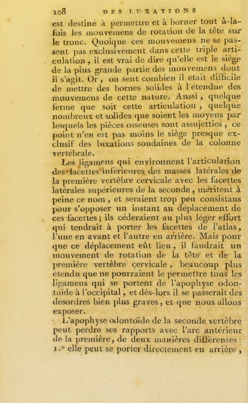 est destiné à permettre et à borner tout a-la- fois les mouvemens de rotation de la tete sur le tronc. Quoique ces mouvemens ne se pas- sent ])as exclusivement dans cette triple arti- culation , il est vrai de dire qu’elle est le siège de la plus grande partie des mouvemens dont il s’agit. Or , on sent combien il était dilïicile de mettre des bornes solides à 1 étendue des mouvemens de cette nature. Aussi y quelque lérme que soit cette articulation , quelque nombreux et solides que soient les moyens par lesquels les pièces osseuses sont assujetties , ce })oint n^en est pas moins le siège presque ex- clusif des luxations soudaines de la colonne vertébrale. Les ligainens qui environnent l’articulation, des-facettes'inférieures, des masses latérales de la première vertèbre cervicale avec les facettes latérales supérieures de la seconde , méritent à peine ce nom , et seraient trop peu consistans pour s’opposer un Instant au déplacement de ces facettes j ils céderaient au plus léger effort qui tendrait à porter les facettes de l’atlas y l’une en avant et l’autre en arrière. Mais pour que ce déplacement eût lieu , il faudrait un mouvement de rotation de la tete et de la ])remière vertèbre cervicale , beaucoup plus eteiidu que ne pourraient le permettre tous les llgamens qui se portent de l’apophyse odon- toïde à l’occipital, et dès-lors il se passerait des désordres bien plus graves , et que nous allons exposer. L’apophyse odontoïde de la seconde vertèbre peut perdre ses rapports avec l’arc antérieur de la première, de deux manières différentes ; 1.® elle peut se porter direclemont en arrière ,
