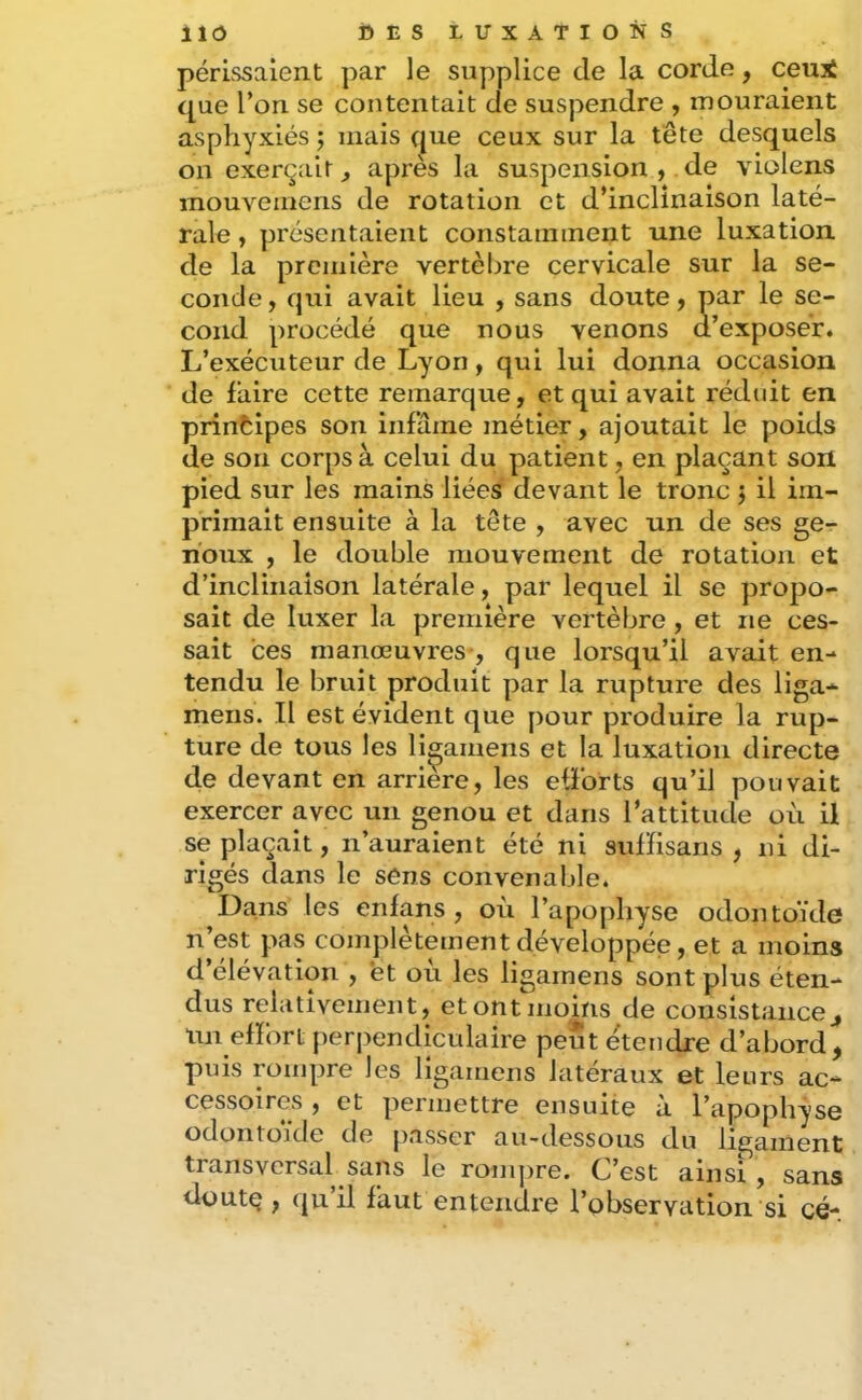 périssaient par le supplice de la corde, ceui que l’on se contentait de suspendre , mouraient asphyxiés ; mais que ceux sur la tête desquels on exerçait ^ après la suspension ^ de violens mouvemens de rotation et d’inclinaison laté- rale , présentaient constaininent une luxation de la première vertèbre cervicale sur la se- conde , qui avait lieu , sans doute, par le se- cond procédé que nous venons d’exposer. L’exécuteur de Lyon, qui lui donna occasion de faire cette remarque, et qui avait réduit en principes son infâme métier, ajoutait le poids de son corps à celui du patient, en plaçant son pied sur les mains liées devant le tronc j il im- primait ensuite à la tête , avec un de ses ge^ noux , le double mouvement de rotation et d’inclinaison latérale, par lequel il se propo- sait de luxer la première vertèbre , et ne ces- sait ces manœuvres-, que lorsqu’il avait en- tendu le bruit produit par la rupture des liga- mens. Il est évident que pour produire la rup- ture de tous les li^amens et la luxation directe de devant en arriéré, les efforts qu’il pouvait exercer avec un genou et dans l’attitude où il se plaçait, n’auraient été ni sufïisans , ni di- rigés dans le sens convenaljle. Dans les enfans , où l’apophyse odontoïde n’est pas complètement développée, et a moins d’élévation , et où les ligarnens sont plus éten- dus relativement, etontmoins de consistance un efïbrt perjîendiculaire peut étendre d’abord, puis rompre les lîgamens latéraux et leurs ac- cessoires , et permettre ensuite a l’apophyse odontoïde de passer au-dessous du ligament transversal sans le rompre. C’est ainsi , sans düutç , (jn il faut entendre l’observation si cé-