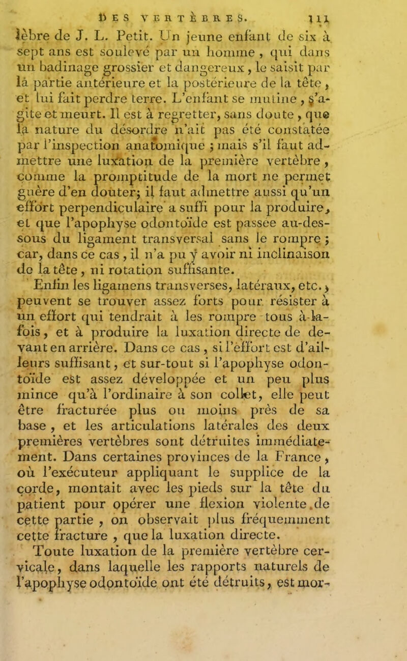 liES VERTÈBRE^. « Jebre de J. L, Petit. Un jeune enfant de six à sept ans est soulevé par un homme , qui dans un badinage grossier et dangereux, le saisit par là partie antérieure et la postérieure de la tête , et lui fait perdre terre. L’enfant se muline , §’a- gite e-t meurt. 11 est à regretter, sans doute , que la nature du désordre n’ait pas été consfatée par l’inspection anatomique mais s’il faut ad- mettre une luxfatioii de la première vertèbre, comme la proniptitude de la mort ne permet guère d’en douter; il faut admettre aussi qu’un efïbrt perpendiculaire a suffi pour la produire^ et que l’apophyse odontoïde est passée au-des- sous du ligament transversal sans le rompre. ; car, dans ce cas , U )i’a pu y avoir ni inclinaison do la tête , ni rotation suffisante. Enfin les ligainens transverses, latéraux, etc. > peuvent se trouver assez forts pour résister à un efïort ([ui tendrait à les rompre tous à-la- fpis, et à produire la luxation directe de de- vant en arrière. Dans ce cas , si i’éffort est d’ail- leurs suffisant, et sur-tout si l’apophyse odon- toïde est assez développée et un peu plus mince qu’à l’ordinaire à son collet, elle peut être fracturée plus ou moins près de sa base , et les articulations latérales des deux premières vertèbres sont détruites immédiate- ment. Dans certaines provinces de la France, où l’exécuteur appliquant le supplice de la corde, montait avec les pieds sur la tête du patient pour opérer une flexion violente.de cette partie , on observait ])lus fréquemment cette fracture , que la luxation directe. Toute luxation de la première vertèbre cer- vicale, dans laquelle les rapports naturels de l’apophyse odontoïde ont été détruits, estmor-