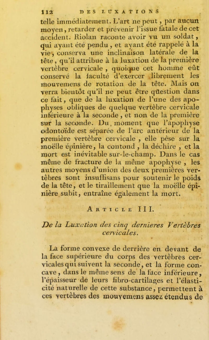 telle immédiatement. L’art ne peut, par aucun moyen, retarder et prévenir l’issue fatale de cet accident. Riolan raconte avoir vu un soldat, qui ayant été pendu , et ayant été rappelé à la vie, conserva une inclinaison latérale de la tête, qu’il attribue à la luxation de la première vertèbre cervicale , quoicfue cet homme eût conservé la faculté d’exercer librement les mouvemens de rotation de la tête. Mais on verra bientôt qu’il ne peut être qûestioii dans ce fait, que de la luxation de l’une des apo- physes obliques de quelque vertèbre cervicale inférieure à la seconde , et non de la première sur la seconde. Du. moment que l’apophyse odontoïde est séparée de l’arc antérieur de la première vertèbre cervicale , elle pèse sur la inoëlle épinière, la contond , la déchire , et la mort est inévitable sur-le-champ. Dans le cas même de fracture de la même apophyse , les autres moyens d’union des deux premières ver- tèbres sont insuffisans pour soutenir le poids de la tête, et le tiraillement que la moelle épi- nière subit, entraîne également la mort. ArticleIII. De la Luxation des cinq dernieres Vertèbres cers’icaLes, La forme convexe de derrière en devant de la face supérieure du corps des vertèbres cer- vicales qui suivent la seconde, et la forme con- cave , dans le même sens de la face inférieure, l’épaisseur de leurs fibro-cartilages et l’élasti- cité naturelle de cette substance, permettent à ces vertèbres des mouvemens assez étendus de