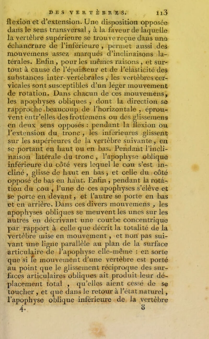 flexion et d’extension. Une disposition opposée dans le sens transversal, à la faveur de laquelle la vertèljre supérieure se trouve reçue dans une échancrure de l’inférieure , permet aussi des mouveinens assez marqués d’inclinaisons la- térales. Enfin, pour les mêmes raisons, et sur- tout à cause de l’épai^eur et de l’élasticité des substances inter-vertébrales , les vertèbres cer- vicales sont susceptibles d’un léger mouvement de rotation. Dans chacun de ces mouvemens, les apoj)hyses obliques , dont la direction se rapproche. beaucoup de l’horizontale , éprou- vent eiitr’elles des frottemens ou des glissemens en deux sens opposés : pendant la flexion ou l’extension du tronc , les inférieures glissent sur les supérieures de la vertèbre suivante , en se portant en haut ou en bas. Pendant l’incli- naison latérale du tronc , l’apophyse oblique inférieure du côté vers lequel le cou s’est in- cliné , glisse de haut en bas , et celle du côté opposé de bas en haut. Enfin , pendant la rota- tion du cou , l’une de ces apophyses s’élève et se porte en devant, et l’autre se porte en bas et en arrière. Dans ces divers mouvemens ^ les apophyses obliques se meuvent les unes sur les autres en décrivant une courbe concentrique par rapport à celle que décrit la totalité de la vertèbre mise en mouvement , et non pas sui- vant une ligne parallèle au plan de la surface articulaire de l’apophyse elle-même : en sorte que si fe mouvement d’une vertèbre est porté au point que le glissement réciprat|ue des sur- faces articulaires obliques ait produit leur dé- placement total , qu’elles aient cessé de se toucher , et que dans le retour à l’état naturel, l’apophyse oblique inferieure de la vertèbre 4. a