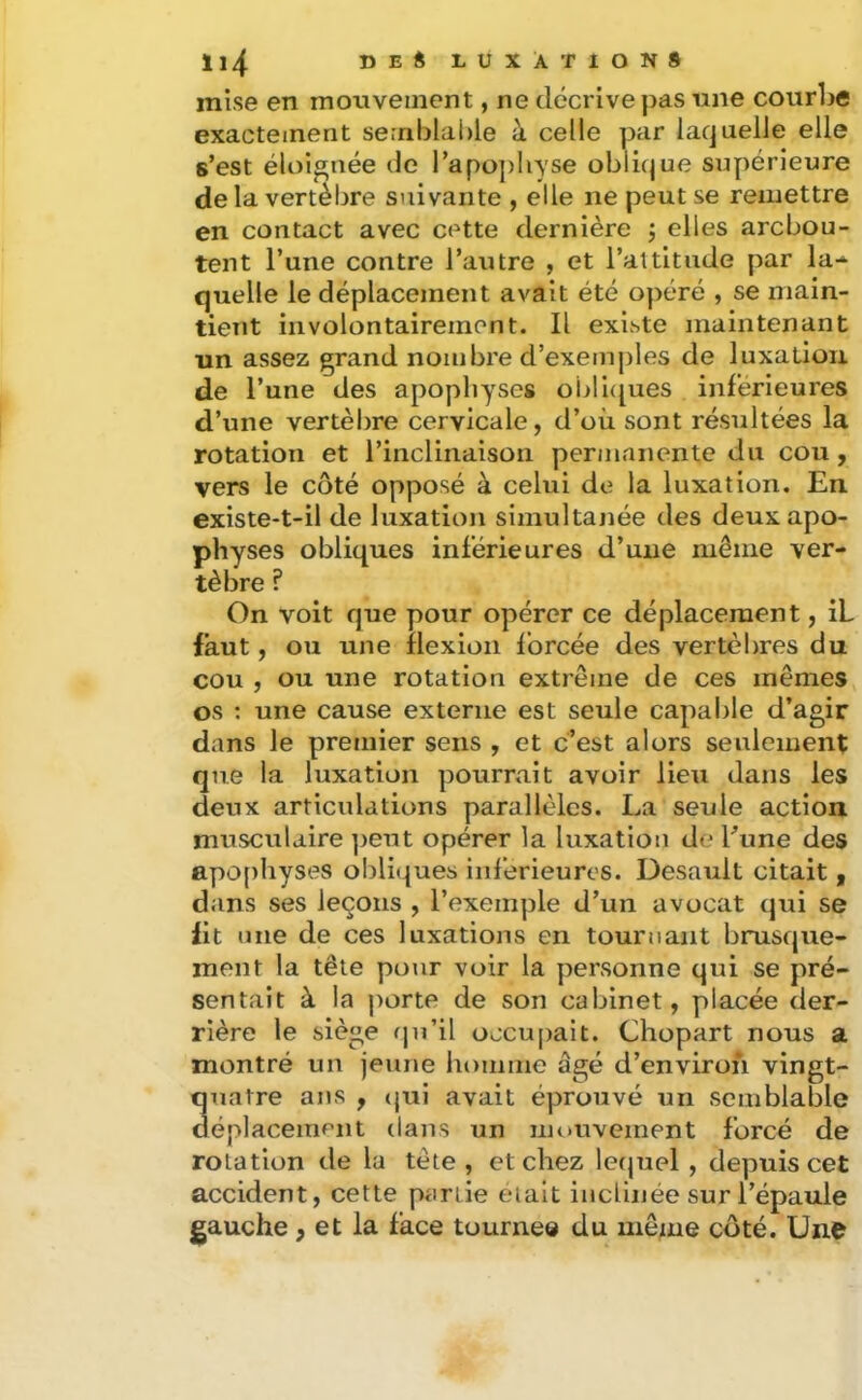 mise en mouvement, ne décrive pas nne courbe exactement semblable à celle par laquelle elle s’est éloignée de l’apo])Iiyse oblique supérieure delà vertèbre suivante , elle ne peut se remettre en contact avec cette dernière j elles arcbou- tent l’une contre l’autre , et l’altitude par la-- quelle le déplacement avait été opéré , se niain- ticTit involontairement. Il existe maintenant un assez grand nombre d’exemj)les de luxation de l’une des apophyses oi>li([ues inférieures d’une vertèbre cervicale, d’où sont résultées la rotation et l’inclinaison permanente du cou, vers le côté opposé à celui de la luxation. En existe-t-il de luxation simultanée des deux apo- physes obliques inférieures d’une même ver- tèbre ? On volt que pour opérer ce déplacement, IL faut, ou une flexion forcée des vertèbres du cou , ou une rotation extrême de ces mêmes, os ; une cause externe est seule capable d’agir dans le premier sens , et c’est alors seulement que la luxation pourrait avoir lieu dans les deux articulations parallèles. La seule action musculaire ])eut opérer la luxation de Lune des apo()hyses obliques inferieures. Desault citait, dans ses leçons , l’exemple d’un avocat qui se lit une de ces luxations en tournant brusque- ment la tête pour voir la personne qui se pré- sentait à la porte de son cabinet, placée der- rière le siège qu’il occupait. Chopart nous a montré un jeune homme âgé d’environ vingt- quatre ans , (jui avait éprouvé un semblable déplacement dans un mouvement forcé de rotation de la tète, et chez lerpiel , depuis cet accident, cette partie eiait inclinée sur l’épaule gauche, et la face tourne® du mê^ne côté. Une
