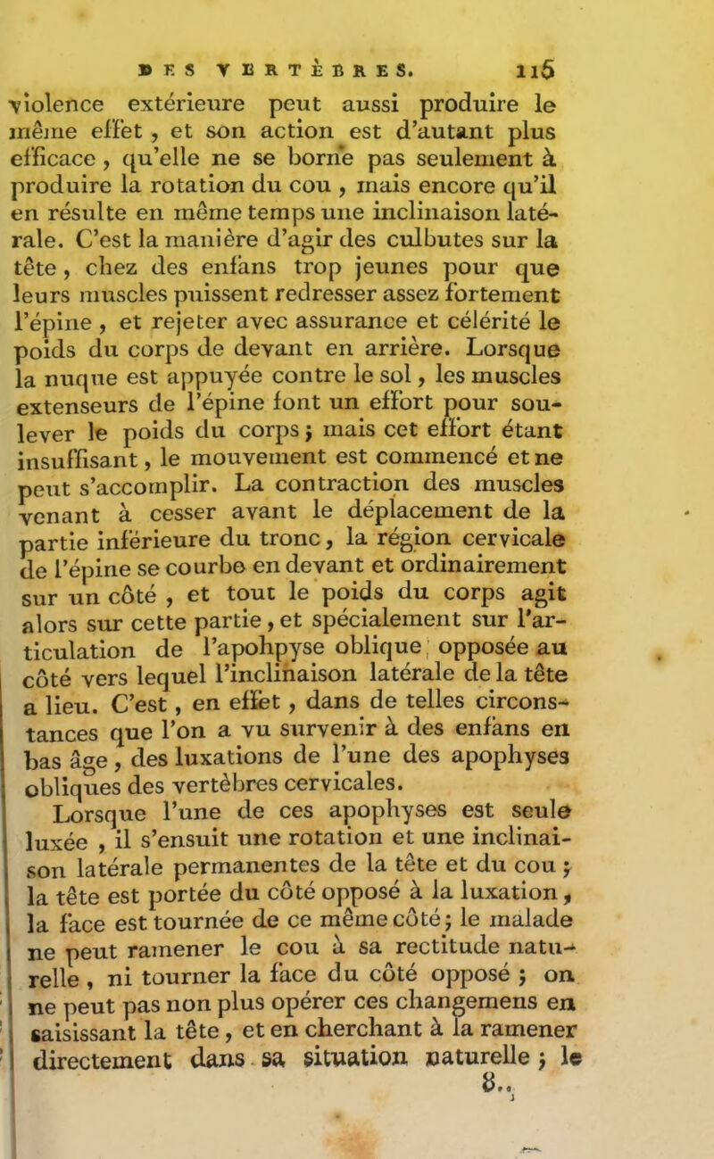 YÎolence extérieure peut aussi produire le iriêjne effet , et son action est d’autant plus efficace , qu’elle ne se borne pas seulement à produire la rotation du cou , mais encore qu’il en résulte en meme temps une inclinaison laté- rale. C’est la manière d’agir des culbutes sur la tête , chez des enfans trop jeunes pour que leurs muscles puissent redresser assez fortement l’épine , et rejeter avec assurance et célérité le poids du corps de devant en arrière. Lorsque la nuque est appuyée contre le sol, les muscles extenseurs de l’épine font un effort pour sou- lever le poids du corps j mais cet effort étant insuffisant, le mouvement est commencé et ne peut s’accomplir. La contraction des muscles venant à cesser avant le déplacement de la partie inférieure du tronc, la région cervicale de l’épine se courbe en devant et ordinairement sur un côté , et tout le poids du corps agit alors sur cette partie, et spécialement sur l’ar- ticulation de l’apohpyse oblique ; opposée au côté vers lequel l’inclinaison latérale de la tête a lieu. C’est, en efïét, dans de telles circons- tances que l’on a vu survenir à des enfans en bas âge , des luxations de l’une des apophyses obliques des vertèbres cervicales. Lorsque l’une de ces apophyses est seule luxée , il s’ensuit une rotation et une inclinai- son latérale permanentes de la tête et du cou f la tête est portée du côté opposé à la luxation , la face est tournée de ce même côté; le malade ne peut ramener le cou à sa rectitude natu- relle , ni tourner la face du côté opposé ; on ne peut pas non plus opérer ces changemens en saisissant la tête, et en cherchant à la ramener directement dans sa situation naturelle ; le i d..