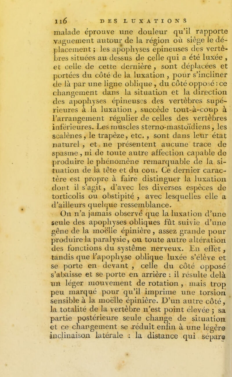 malade éprouve une douleur qu’il rapporte .vaguement autour de la région où siège le dé- placement ; les apophyses epineuses des vertè- bres situées au dessus de celle qui a été luxée , et celle de cette dernière , sont déplacées et portées du côté de la luxation , pour s’incliner de là par une ligne oblique , du côté opposé : ce changement dans la situation et la direction des apophyses épineuses des vertèbres supé- rieures à la luxation , succède tout-à-coup à l’arrangement régulier de celles des vertèbres inférieures. Les muscles sterno-mastoïdiens, les scalènes, le trapèze, etc. , sont dans leur état naturel, et. ne présentent aucune trace de spasme, ni de toute autre affection caj)able do produire le phénomène remarquable de la si- tuation de la tête et du cou. Ce dernier carac- tère est propre à faire distinguer la luxation dont il s’agit, d’avec les diverses espèces de torticolis ou obstipité , avec lesquelles elle a d’ailleurs quelque ressemblance. On n’a jamais observé que la luxation d’une seule des apophyses obliques fût suivie d’une gêne de la moelle épinière, assez grande pour produire la paralysie, ou toute autre altération des fonctions du système nerveux. En effet, tandis que Lapophyse oblique luxée s’élève et se porte en devant , celle du côté opposé s’abaisse et se porte en arrière : il résulte delà un léger mouvement de rotation , mais trop peu marqué pour qu’il imprime une torsion sensible à la moelle épinière. D’un autre côté, la totalité de la vertèbre n’est point élevée ; sa partie postérieure seule change de situation et ce changement se jréduit enfin à une légère jiicliiiaisoii latérale : la distance qui sépare