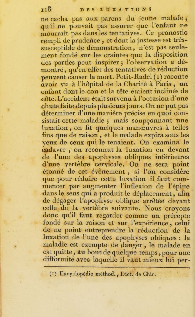 Il8 DES t TT X A T I O N S ne cacha pas aux parens du jeune malade, qu’il ne pouvait pas assurer que l’enfant ne mourrait pas dans les tentatives. Ce pronostic rempli de prudence , et dont la justesse est très- susceptible de démonstration, n’est pas seule- ment fondé sur les craintes que la disposition des parties peut inspirer ; l’observation a dé- montré, qu’en effet des tentatives de réduction peuvent causer la mort. Petit-Radel (i) raconte avoir vu à l’hôpital de la Charité à Paris , un enfant dont le cou et la tête étaient inclinés de coté. L’accident était survenu à l’occasion d’une chute faite depuis plusieurs jours. On ne put pas déterminer d’une manière précise en quoi con- sistait cette maladie j mais soupçonnant une luxation, on fit quelques manœuvres à telles fins que de raison^ et le malade expira sous les yeux de ceux qui le tenaient. On examina le cadavre , on reconnut la luxation en devant de l’une des apophyses obliques inférieures d’une vertèbre cervicale. On ne sera point étonné de cet évènement , si l’on considère que pour réduire cette luxation il faut com- mencer par augmenter l’inflexion de l’épine dans le sens qui a produit le déplacement, afin de dégager l’apophyse oblique arrêtée devant celle de. la vertèbre suivante. Nous croyons donc qu’il faut regarder comme un précepte fondé sur la raison et sur l’expérience, celui de ne point entreprendre la réduction de la luxation de l’une des apophyses obliques : la maladie est exempte de danger, le malade en est quitte, au bout de quelque temps, pour une difformité avec laquelle il vaut mieux lui per- (i) Encyclopédie méthod.,,Dict. de Chir.
