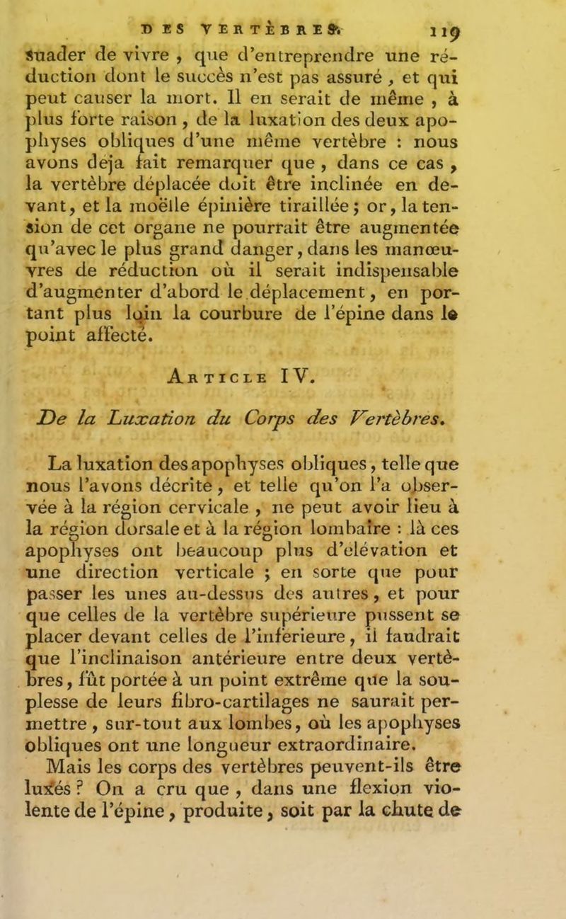 T)ES VERTÈBRE 9i 11^ STiacIer de vivre , que d’entreprendre une ré- duction dont le succès n’est pas assuré , et qui peut causer la mort. 11 en serait de même , à plus forte raison , de la luxation des deux apo- physes obliques d’une même vertèbre : nous avons déjà fait remarquer que , dans ce cas , la vertèbre déplacée doit être inclinée en de- vant, et la moelle épinière tiraillée; or, la ten- sion de cet organe ne pourrait être augmentée qu’avec le plus grand danger, dans les manœu- vres de réduction où il serait indispensable d’augmenter d’abord le déplacement, en por- tant plus loin la courbure de l’épine dans le point affecte. Article IV, De la Luxation du Corps des Vertèbres, La luxation des apophyses obliques, telle que nous l’avons décrite, et telle qu’on l’a obser- vée à la région cervicale , ne peut avoir lieu à la région dorsale et à la région lombaire : là ces apophyses ont beaucoup plus d’élévation et une direction verticale ; en sorte que pour passer les unes au-dessus des autres, et pour que celles de la vertèbre supérieure pussent se placer devant celles de l’inférieure, il faudrait que l’inclinaison antérieure entre deux vertè- bres, fût portée à un point extrême que la sou- plesse de leurs fibro-cartilages ne saurait per- mettre , sur-tout aux lombes, où les apopliyses obliques ont une longueur extraordinaire. Mais les corps des vertèbres peuvent-ils être lu:^és ? On a cru que , dans une flexion vio- lente de l’épine, produite, soit par la chute de