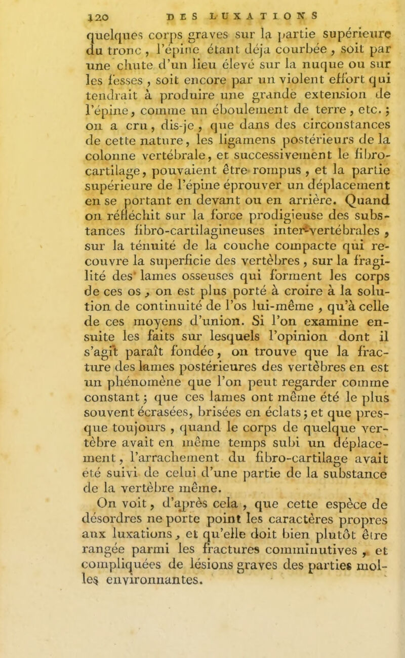quelques corps graves sur la jjartie supérieurç du tronc , l’épine étant déjà courbée , soit par une chute d’un lieu élevé sur la nuque ou sur les l'esses , soit encore par un violent effort qui tendrait à produire une grande exteiLsion de l’épine, comme un éboulement de terre , etc. ; on a cru, dis-je , que dans des circonstances de cette nature, les ligamens postérieurs de la colonne vertébrale, et successivement le fibro- cartilage, pouvaient être-rompus, et la partie supérieure de l’épine éprouver un déplacement en se portant en devant ou en arrière. Quand on réfléchit sur la force prodigieuse des subs- tances fibrô-cartilagineuses inter^vertébraies , sur la ténuité de la couche compacte qui re- couvre la su])erficie des vertèbres , sur la fragi- lité des' lames osseuses qui forment les corps de ces os ^ on est plus porté à croire à la solu- tion de continuité de l’os lui-même , qu’à celle de ces moyens d’union. Si l’on examine en- suite les faits sur lesquels l’opinion dont il s’agit paraît fondée, on trouve que la frac- ture des lames postérieures des vertèbres en est un phénomène que l’on peut regarder comme constant j que ces lames ont même été le plus souvent écrasées, brisées en éclats j et que pres- que toujours , quand le corps de quelque ver- tèbre avait en même temps subi un déplace- ment , l’arrachement du flbro-cartilage avait été suivi de celui d’une partie de la substance de la vertèbre même. On voit, d’c^irès cela , que cette espèce de désordres ne porte point les caractères propres aux luxations, et qu’elle doit bien plutôt être rangée parmi les fractures comminutives ,, et compliquées de lésions graves des parties mol- les environnantes.